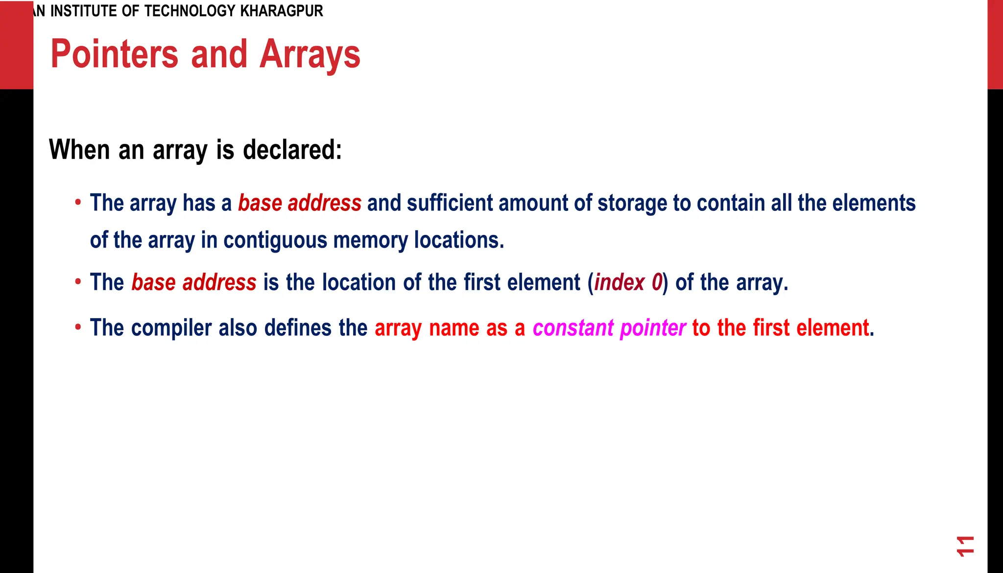 INDIAN INSTITUTE OF TECHNOLOGY KHARAGPUR Pointers and Arrays When an array is declared: • The array has a base address and sufficient amount of storage to contain all the elements of the array in contiguous memory locations. • The base address is the location of the first element (index 0) of the array. • The compiler also defines the array name as a constant pointer to the first element. 11 