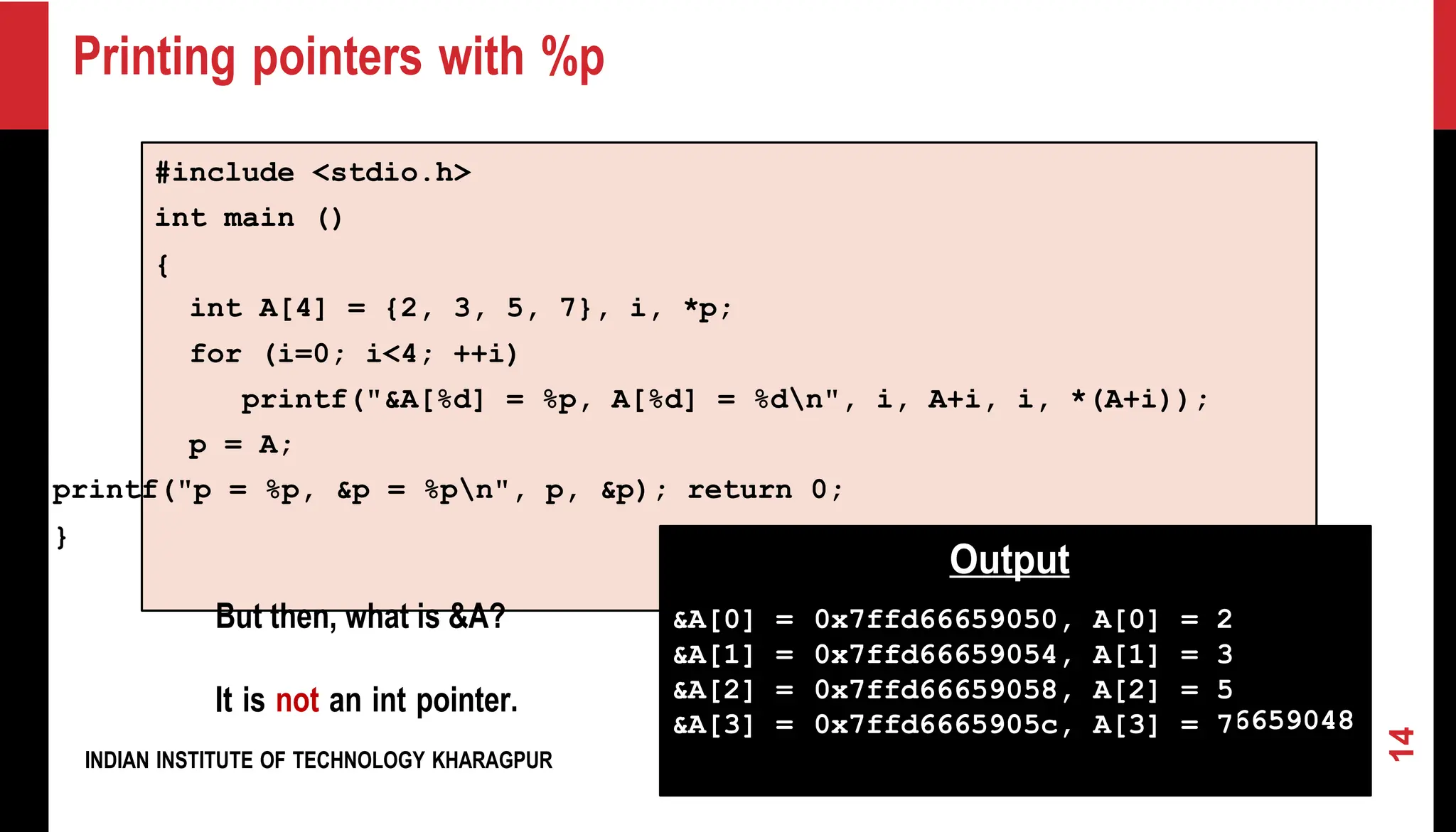Printing pointers with %p #include <stdio.h> int main () { int A[4] = {2, 3, 5, 7}, i, *p; for (i=0; i<4; ++i) printf("&A[%d] = %p, A[%d] = %dn", i, A+i, i, *(A+i)); p = A; printf("p = %p, &p = %pn", p, &p); return 0; } But then, what is &A? It is not an int pointer. INDIAN INSTITUTE OF TECHNOLOGY KHARAGPUR p = 0x7ffd66659050, &p = 0x7ffd66659048 14 Output &A[0] = 0x7ffd66659050, A[0] = 2 &A[1] = 0x7ffd66659054, A[1] = 3 &A[2] = 0x7ffd66659058, A[2] = 5 &A[3] = 0x7ffd6665905c, A[3] = 7 