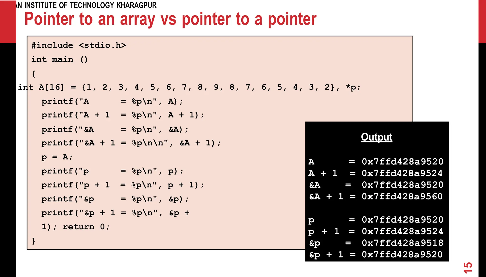 INDIAN INSTITUTE OF TECHNOLOGY KHARAGPUR Pointer to an array vs pointer to a pointer #include <stdio.h> int main () { int A[16] = {1, 2, 3, 4, 5, 6, 7, 8, 9, 8, 7, 6, 5, 4, 3, 2}, *p; printf("&A + 1 = %pnn", &A + 1); p = A; printf("p = %pn", p); printf("p + 1 = %pn", p + 1); printf("&p = %pn", &p); printf("&p + 1 = %pn", &p + 1); return 0; } Output A = 0x7ffd428a9520 A + 1 = 0x7ffd428a9524 &A = 0x7ffd428a9520 &A + 1 = 0x7ffd428a9560 p = 0x7ffd428a9520 p + 1 = 0x7ffd428a9524 &p = 0x7ffd428a9518 &p + 1 = 0x7ffd428a9520 15 printf("A = %pn", A); printf("A printf("&A + 1 = = %pn", %pn", A + 1); &A); 
