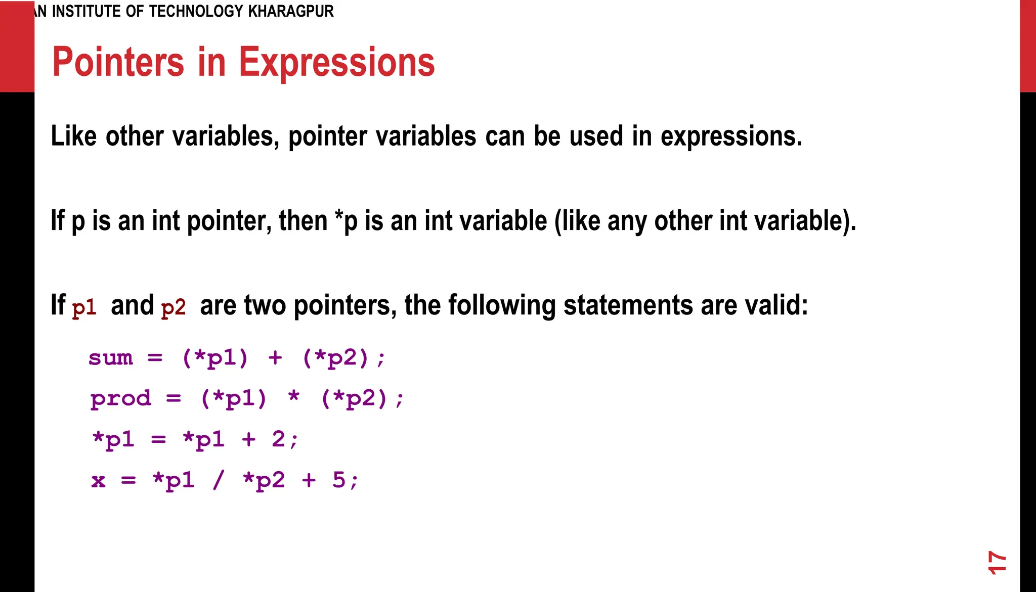 INDIAN INSTITUTE OF TECHNOLOGY KHARAGPUR Pointers in Expressions Like other variables, pointer variables can be used in expressions. If p is an int pointer, then *p is an int variable (like any other int variable). If p1 and p2 are two pointers, the following statements are valid: sum = (*p1) + (*p2); prod = (*p1) * (*p2); *p1 = *p1 + 2; x = *p1 / *p2 + 5; 17 