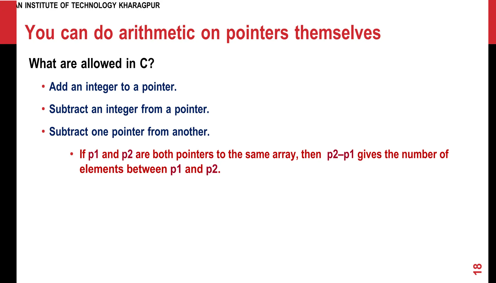 INDIAN INSTITUTE OF TECHNOLOGY KHARAGPUR You can do arithmetic on pointers themselves What are allowed in C? • Add an integer to a pointer. • Subtract an integer from a pointer. • Subtract one pointer from another. • If p1 and p2 are both pointers to the same array, then p2–p1 gives the number of elements between p1 and p2. 18 