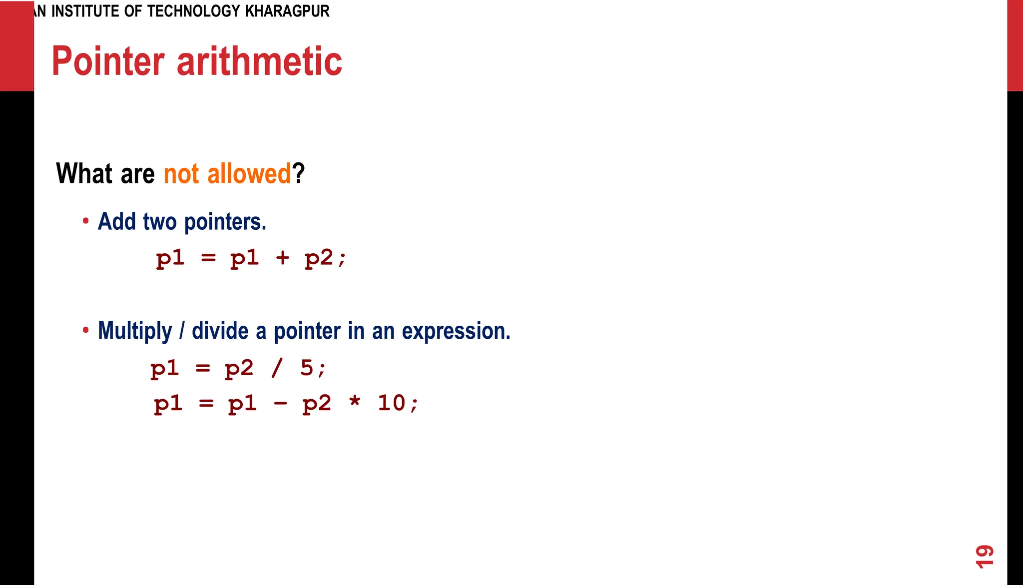 INDIAN INSTITUTE OF TECHNOLOGY KHARAGPUR Pointer arithmetic What are not allowed? • Add two pointers. p1 = p1 + p2; • Multiply / divide a pointer in an expression. p1 = p2 / 5; p1 = p1 – p2 * 10; 19 