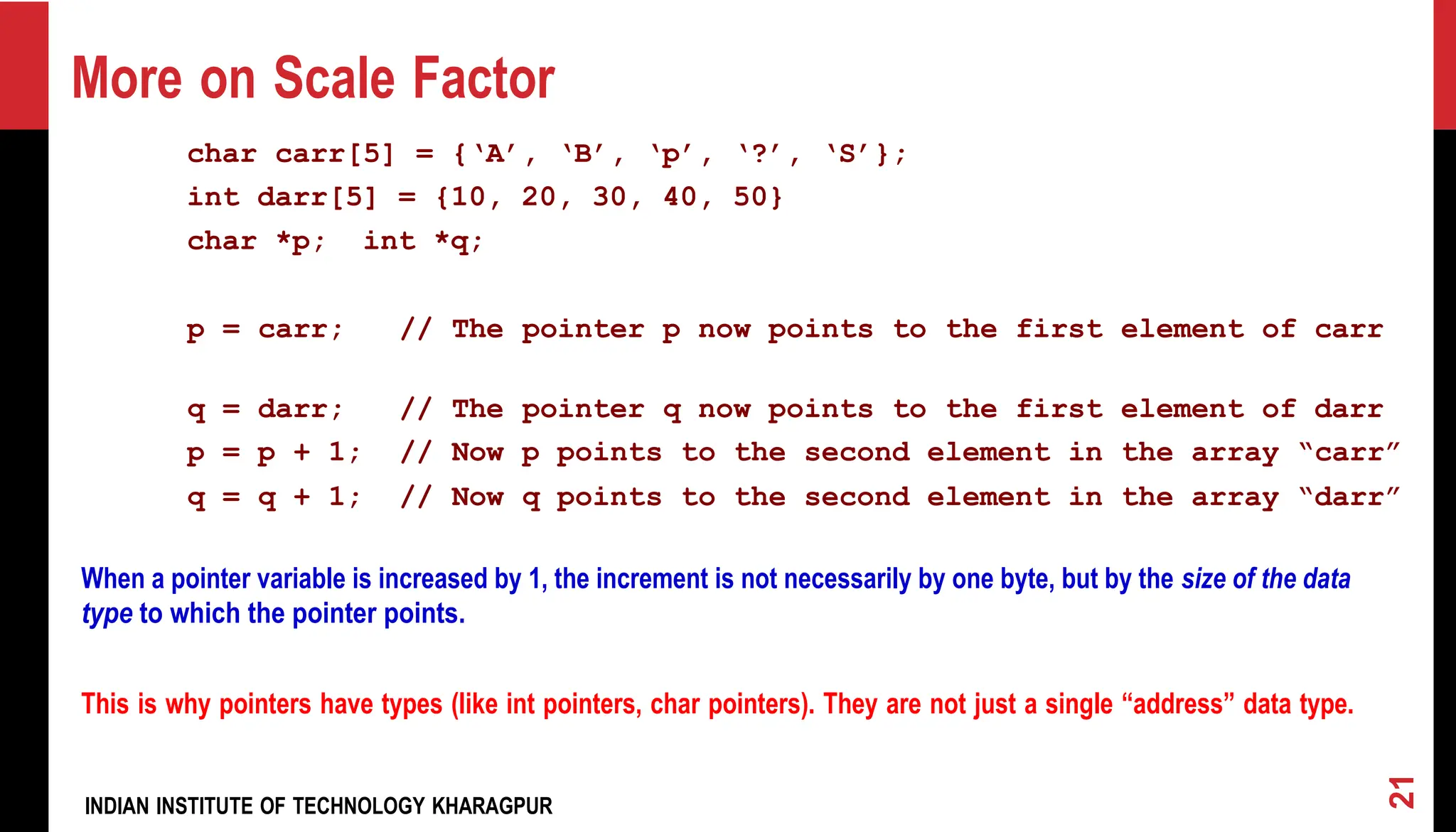More on Scale Factor char carr[5] = {‘A’, ‘B’, ‘p’, ‘?’, ‘S’}; int darr[5] = {10, 20, 30, 40, 50} char *p; int *q; p = carr; // The pointer p now points to the first element of carr q = darr; // The pointer q now points to the first element of darr p = p + 1; // Now p points to the second element in the array “carr” q = q + 1; // Now q points to the second element in the array “darr” When a pointer variable is increased by 1, the increment is not necessarily by one byte, but by the size of the data type to which the pointer points. This is why pointers have types (like int pointers, char pointers). They are not just a single “address” data type. INDIAN INSTITUTE OF TECHNOLOGY KHARAGPUR 21 