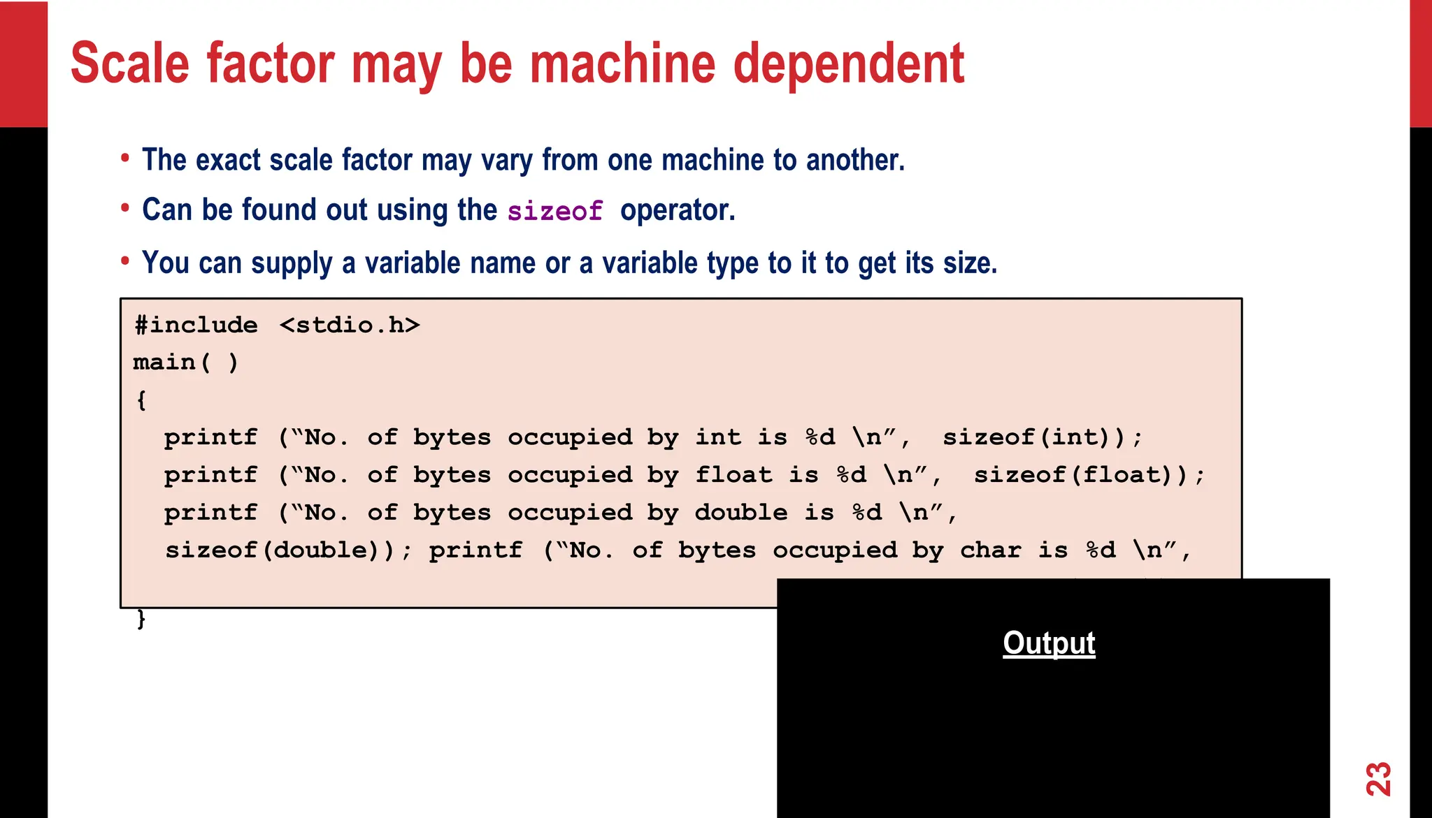 Scale factor may be machine dependent • The exact scale factor may vary from one machine to another. • Can be found out using the sizeof operator. • You can supply a variable name or a variable type to it to get its size. #include <stdio.h> main( ) { printf (“No. of bytes occupied by int is %d n”, sizeof(int)); printf (“No. of bytes occupied by float is %d n”, sizeof(float)); printf (“No. of bytes occupied by double is %d n”, sizeof(double)); printf (“No. of bytes occupied by char is %d n”, sizeof(char)); } Output INDIAN INSTITUTE OF TECHNOLOGY KHARAGPUR 23 