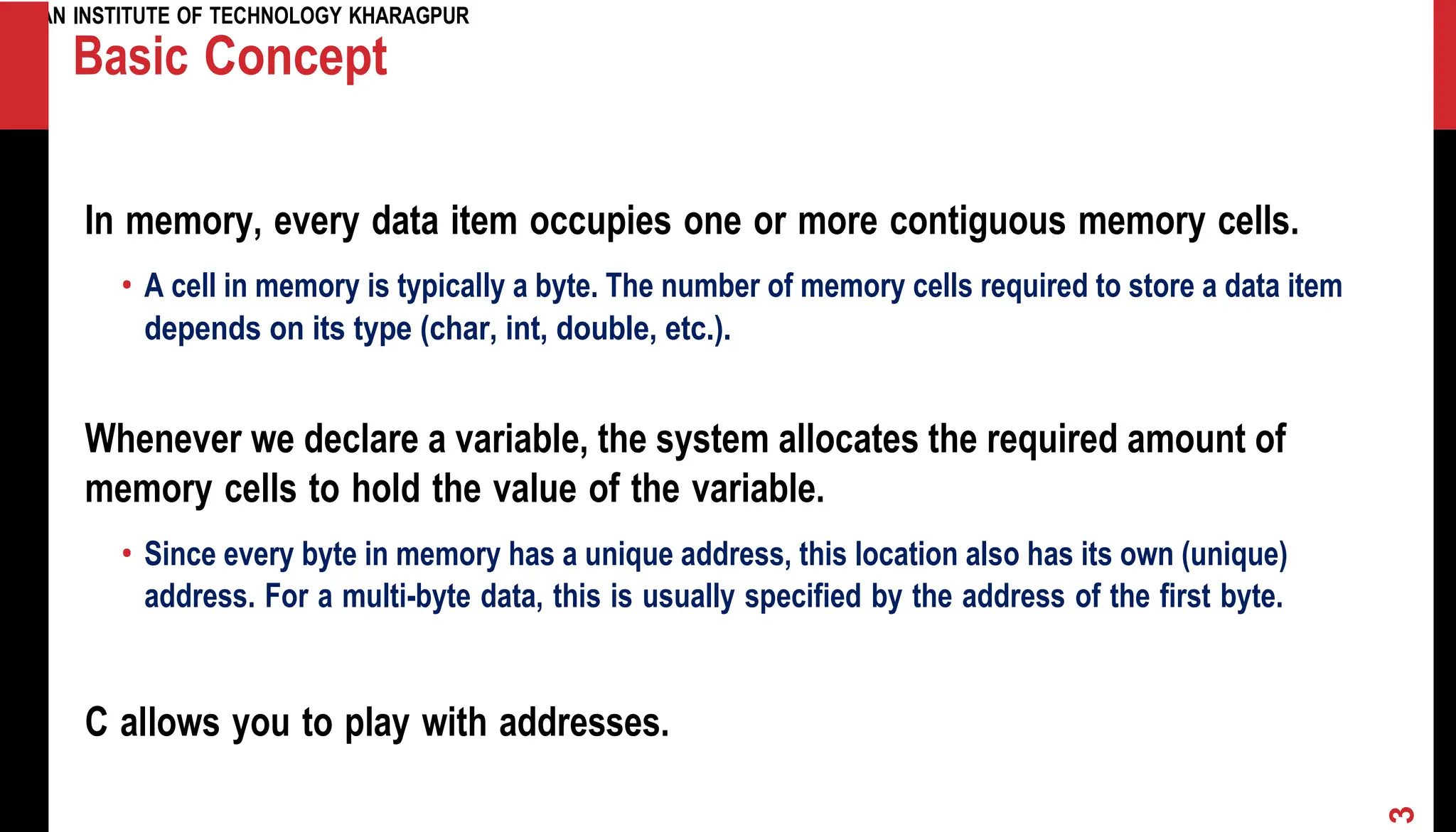INDIAN INSTITUTE OF TECHNOLOGY KHARAGPUR Basic Concept In memory, every data item occupies one or more contiguous memory cells. • A cell in memory is typically a byte. The number of memory cells required to store a data item depends on its type (char, int, double, etc.). Whenever we declare a variable, the system allocates the required amount of memory cells to hold the value of the variable. • Since every byte in memory has a unique address, this location also has its own (unique) address. For a multi-byte data, this is usually specified by the address of the first byte. C allows you to play with addresses. 3 