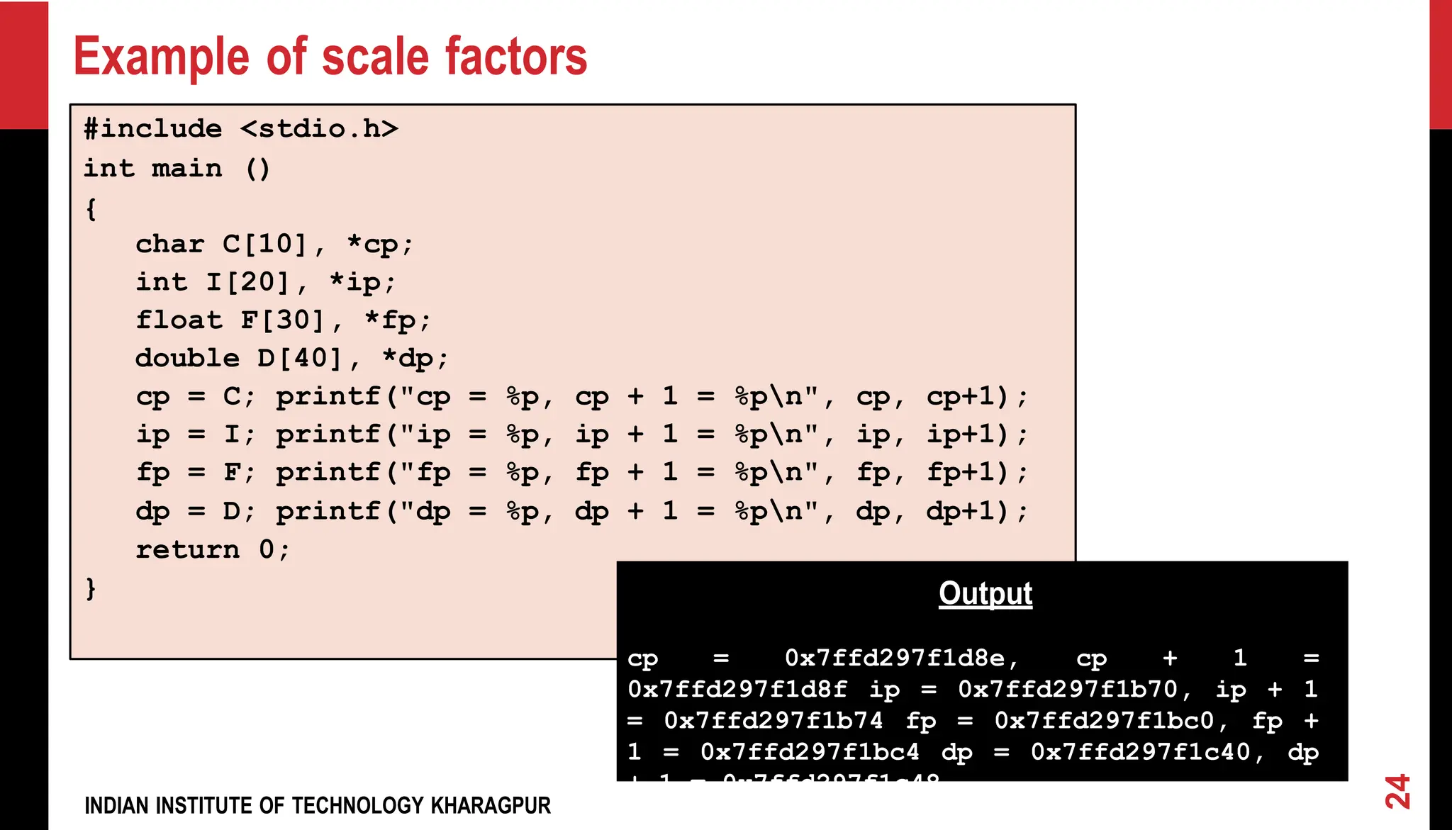 INDIAN INSTITUTE OF TECHNOLOGY KHARAGPUR Example of scale factors #include <stdio.h> int main () { char C[10], *cp; int I[20], *ip; float F[30], *fp; double D[40], *dp; cp = C; printf("cp = %p, cp + 1 = %pn", cp, cp+1); ip = I; printf("ip = %p, ip + 1 = %pn", ip, ip+1); fp = F; printf("fp = %p, fp + 1 = %pn", fp, fp+1); dp = D; printf("dp = %p, dp + 1 = %pn", dp, dp+1); return 0; } Output cp = 0x7ffd297f1d8e, cp + 1 = 0x7ffd297f1d8f ip = 0x7ffd297f1b70, ip + 1 = 0x7ffd297f1b74 fp = 0x7ffd297f1bc0, fp + 1 = 0x7ffd297f1bc4 dp = 0x7ffd297f1c40, dp + 1 = 0x7ffd297f1c48 24 