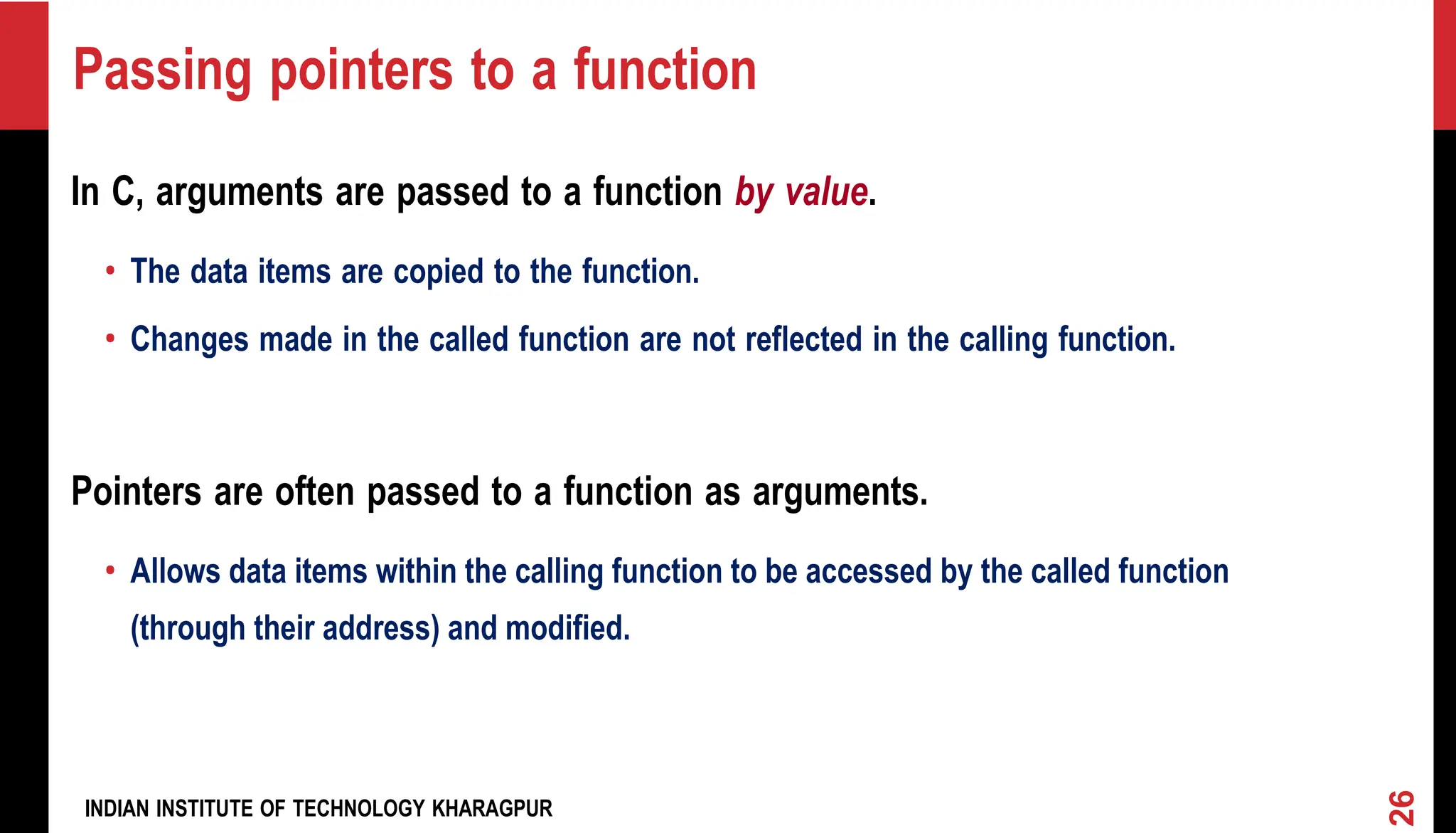 INDIAN INSTITUTE OF TECHNOLOGY KHARAGPUR Passing pointers to a function In C, arguments are passed to a function by value. • The data items are copied to the function. • Changes made in the called function are not reflected in the calling function. Pointers are often passed to a function as arguments. • Allows data items within the calling function to be accessed by the called function (through their address) and modified. 26 