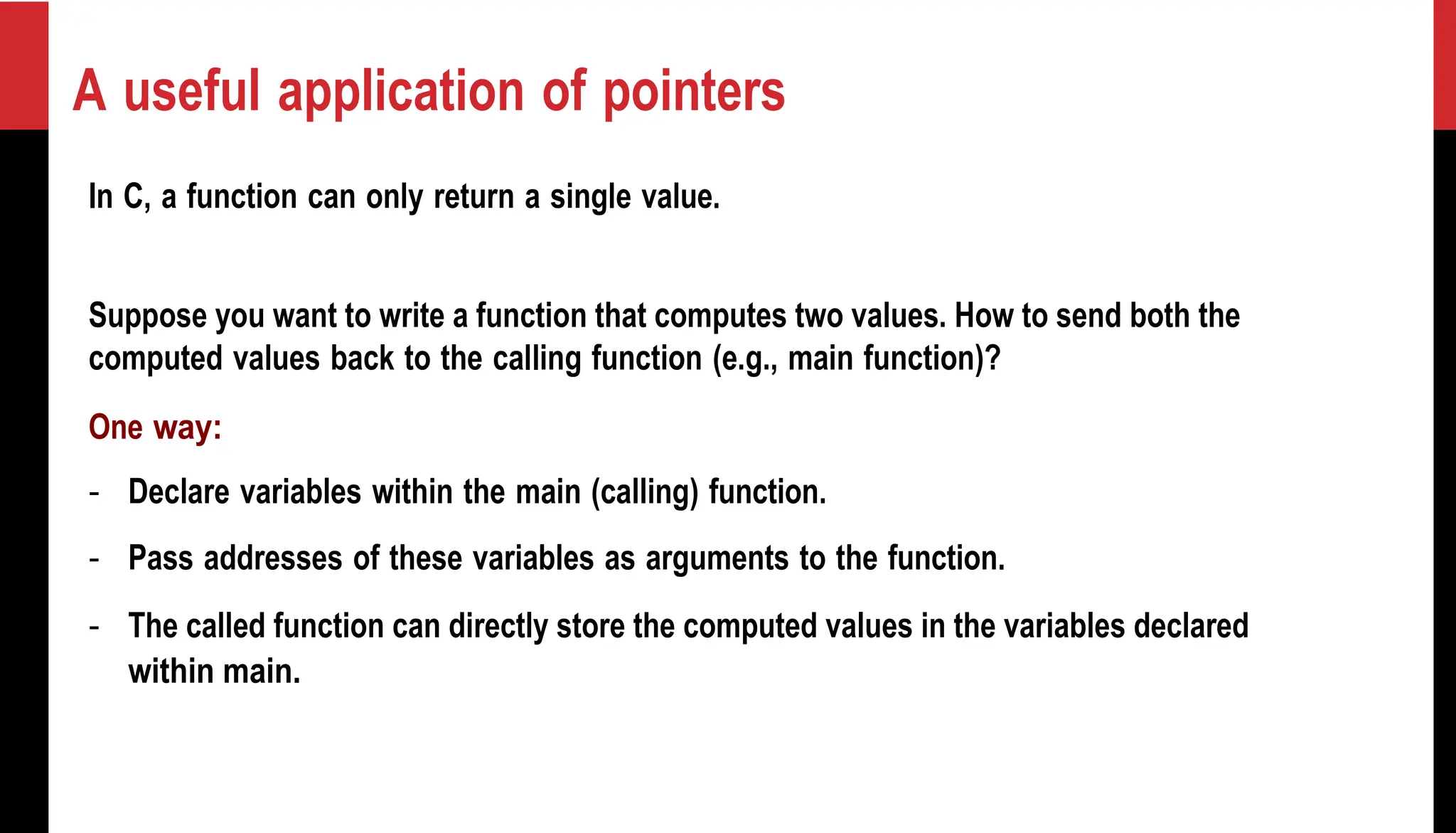 A useful application of pointers In C, a function can only return a single value. Suppose you want to write a function that computes two values. How to send both the computed values back to the calling function (e.g., main function)? One way: - Declare variables within the main (calling) function. - Pass addresses of these variables as arguments to the function. - The called function can directly store the computed values in the variables declared within main. 