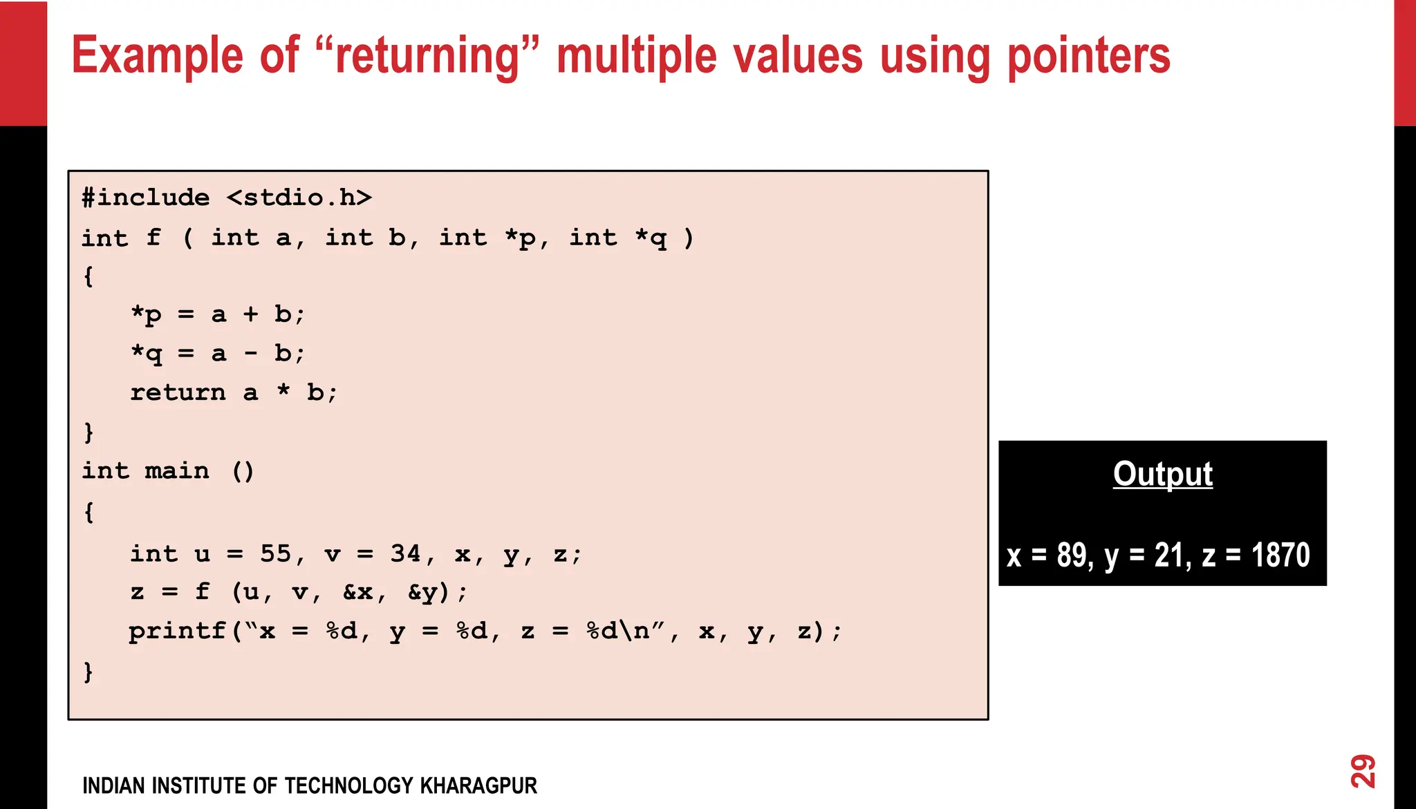 *p = a + b; *q = a - b; return a * b; } int main () { Output x = 89, y = 21, z = 1870 Example of “returning” multiple values using pointers INDIAN INSTITUTE OF TECHNOLOGY KHARAGPUR 29 } int u = 55, v = 34, x, y, z; z = f (u, v, &x, &y); printf(“x = %d, y = %d, z = %dn”, x, y, z); int a, int b, int *p, int *q ) f ( int { #include <stdio.h> 
