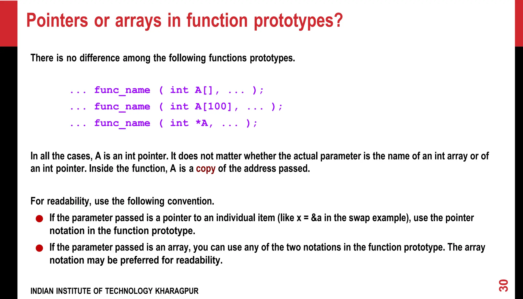 Pointers or arrays in function prototypes? There is no difference among the following functions prototypes. ... func_name ( int A[], ... ); ... func_name ( int A[100], ... ); ... func_name ( int *A, ... ); In all the cases, A is an int pointer. It does not matter whether the actual parameter is the name of an int array or of an int pointer. Inside the function, A is a copy of the address passed. For readability, use the following convention. ● If the parameter passed is a pointer to an individual item (like x = &a in the swap example), use the pointer notation in the function prototype. ● If the parameter passed is an array, you can use any of the two notations in the function prototype. The array notation may be preferred for readability. INDIAN INSTITUTE OF TECHNOLOGY KHARAGPUR 30 