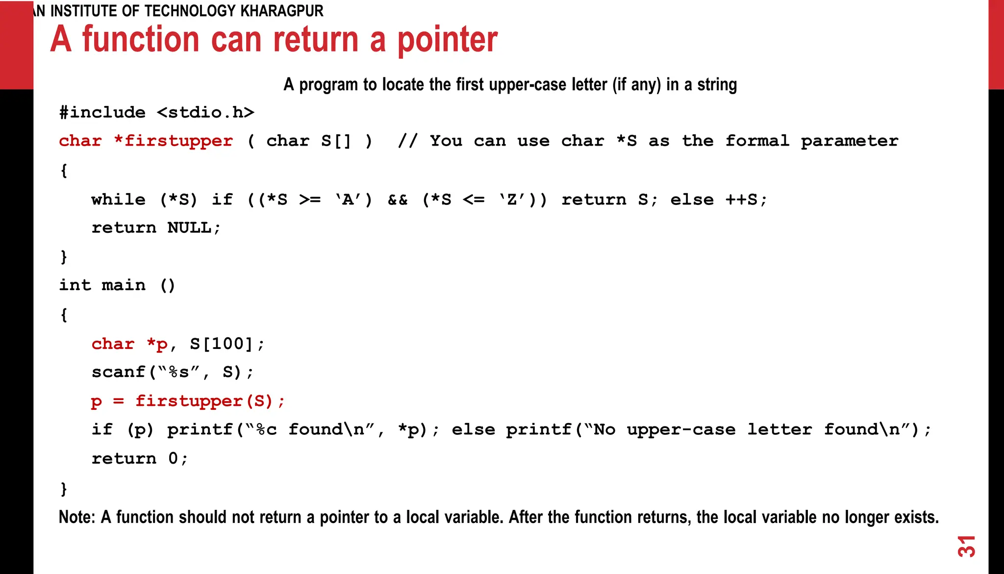 INDIAN INSTITUTE OF TECHNOLOGY KHARAGPUR A function can return a pointer A program to locate the first upper-case letter (if any) in a string #include <stdio.h> char *firstupper ( char S[] ) // You can use char *S as the formal parameter { while (*S) if ((*S >= ‘A’) && (*S <= ‘Z’)) return S; else ++S; return NULL; } int main () { char *p, S[100]; scanf(“%s”, S); p = firstupper(S); if (p) printf(“%c foundn”, *p); else printf(“No upper-case letter foundn”); return 0; } Note: A function should not return a pointer to a local variable. After the function returns, the local variable no longer exists. 31 