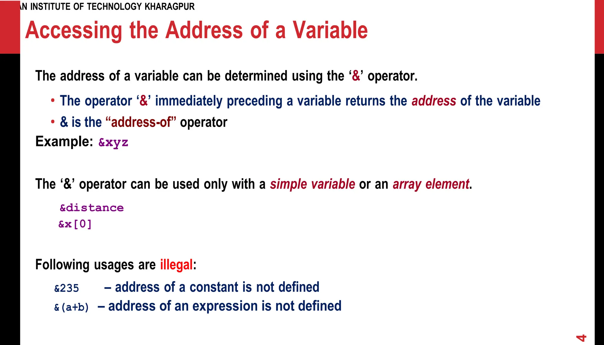 INDIAN INSTITUTE OF TECHNOLOGY KHARAGPUR Accessing the Address of a Variable The address of a variable can be determined using the ‘&’ operator. • The operator ‘&’ immediately preceding a variable returns the address of the variable • & is the “address-of” operator Example: &xyz The ‘&’ operator can be used only with a simple variable or an array element. &distance &x[0] Following usages are illegal: &235 – address of a constant is not defined &(a+b) – address of an expression is not defined 4 