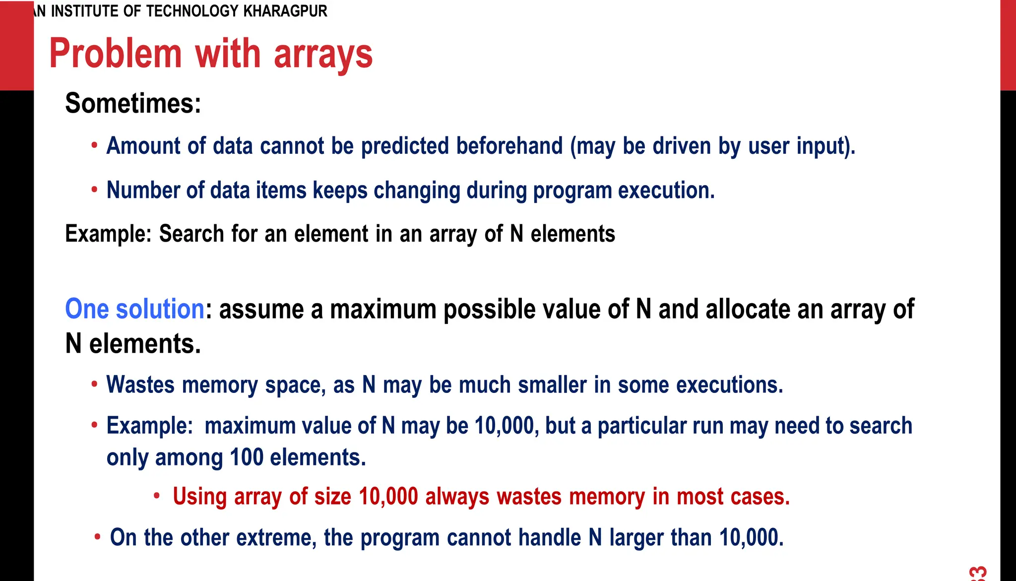 INDIAN INSTITUTE OF TECHNOLOGY KHARAGPUR Problem with arrays Sometimes: • Amount of data cannot be predicted beforehand (may be driven by user input). • Number of data items keeps changing during program execution. Example: Search for an element in an array of N elements One solution: assume a maximum possible value of N and allocate an array of N elements. • Wastes memory space, as N may be much smaller in some executions. • Example: maximum value of N may be 10,000, but a particular run may need to search only among 100 elements. • Using array of size 10,000 always wastes memory in most cases. • On the other extreme, the program cannot handle N larger than 10,000. 3 