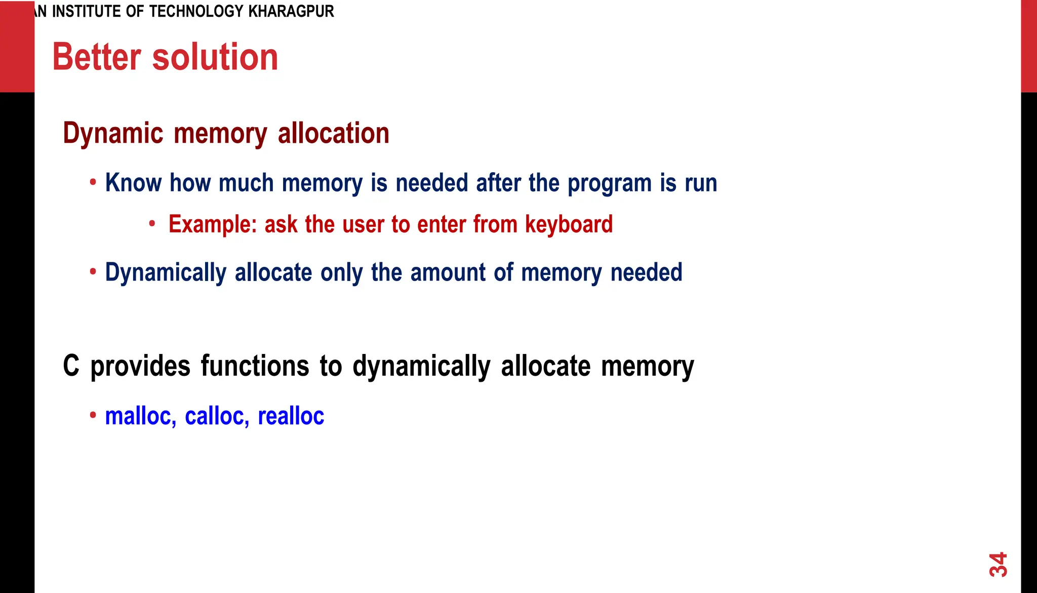 INDIAN INSTITUTE OF TECHNOLOGY KHARAGPUR Better solution Dynamic memory allocation • Know how much memory is needed after the program is run • Example: ask the user to enter from keyboard • Dynamically allocate only the amount of memory needed C provides functions to dynamically allocate memory • malloc, calloc, realloc 34 