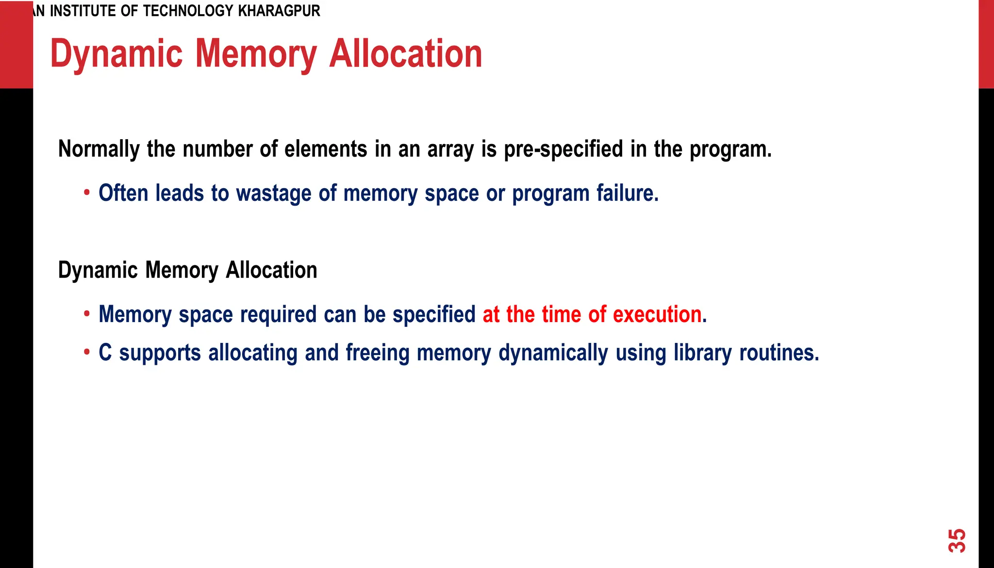INDIAN INSTITUTE OF TECHNOLOGY KHARAGPUR Dynamic Memory Allocation Normally the number of elements in an array is pre-specified in the program. • Often leads to wastage of memory space or program failure. Dynamic Memory Allocation • Memory space required can be specified at the time of execution. • C supports allocating and freeing memory dynamically using library routines. 35 