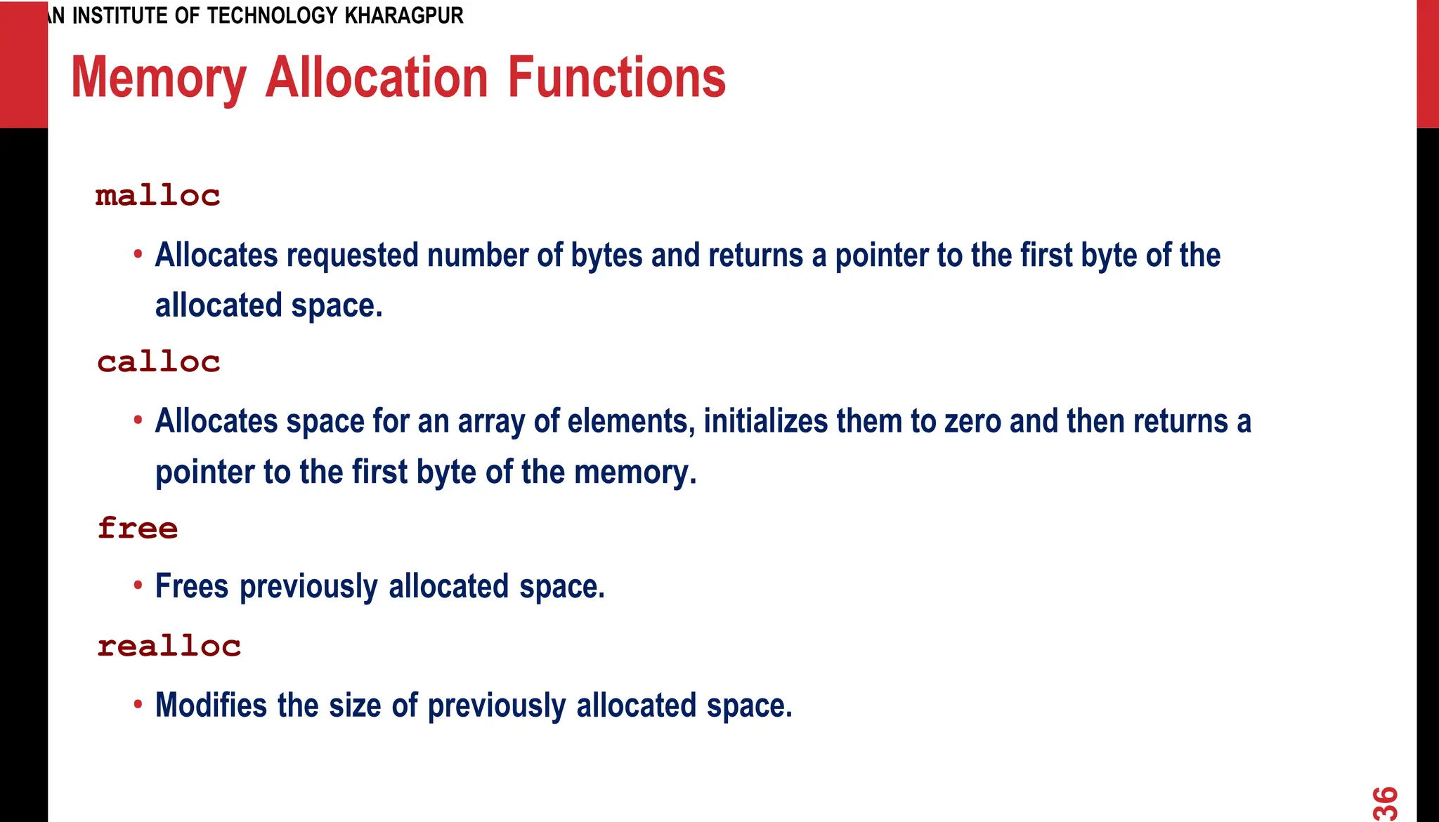 INDIAN INSTITUTE OF TECHNOLOGY KHARAGPUR Memory Allocation Functions malloc • Allocates requested number of bytes and returns a pointer to the first byte of the allocated space. calloc • Allocates space for an array of elements, initializes them to zero and then returns a pointer to the first byte of the memory. free • Frees previously allocated space. realloc • Modifies the size of previously allocated space. 6 