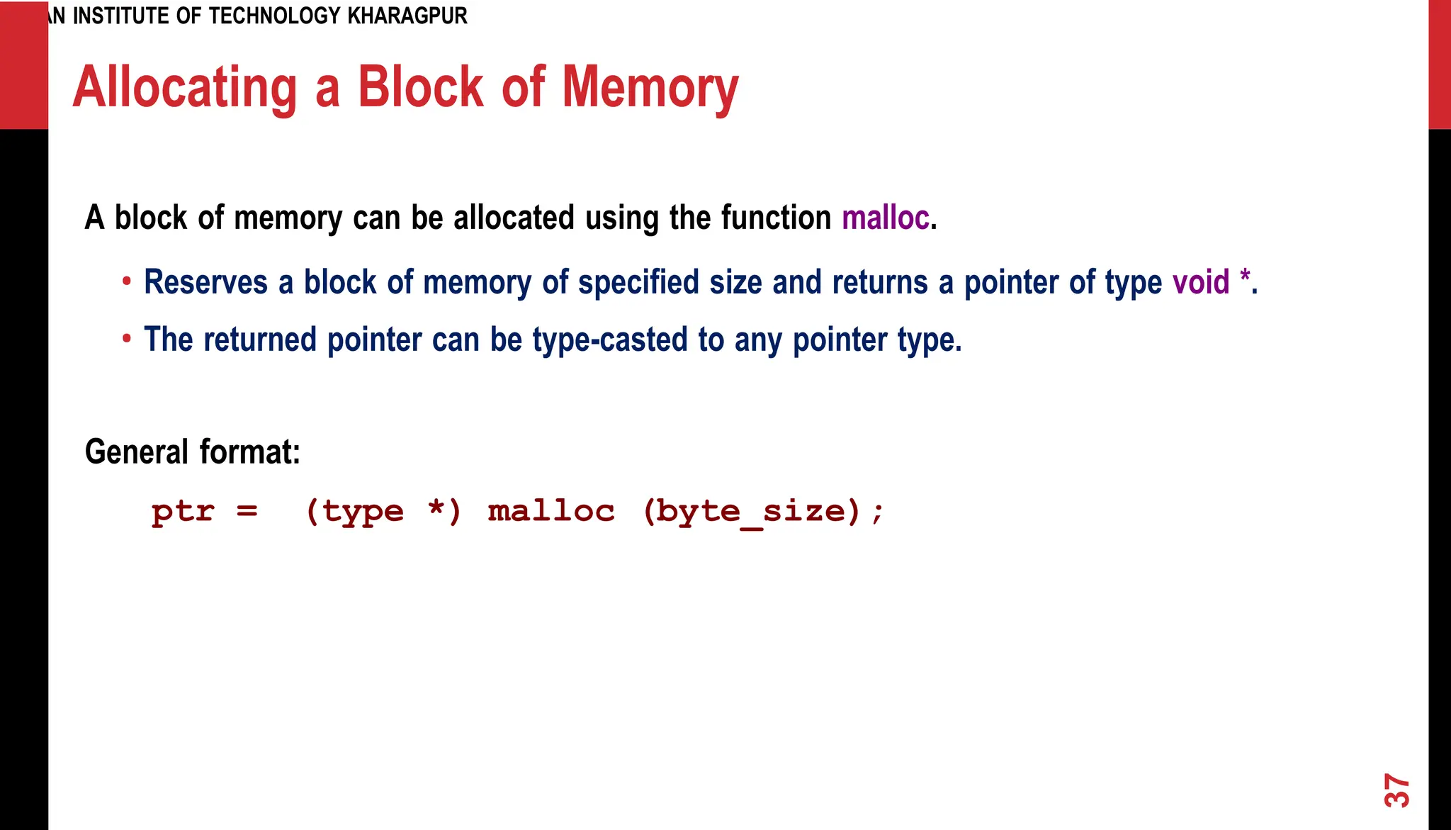 INDIAN INSTITUTE OF TECHNOLOGY KHARAGPUR Allocating a Block of Memory A block of memory can be allocated using the function malloc. • Reserves a block of memory of specified size and returns a pointer of type void *. • The returned pointer can be type-casted to any pointer type. General format: ptr = (type *) malloc (byte_size); 37 