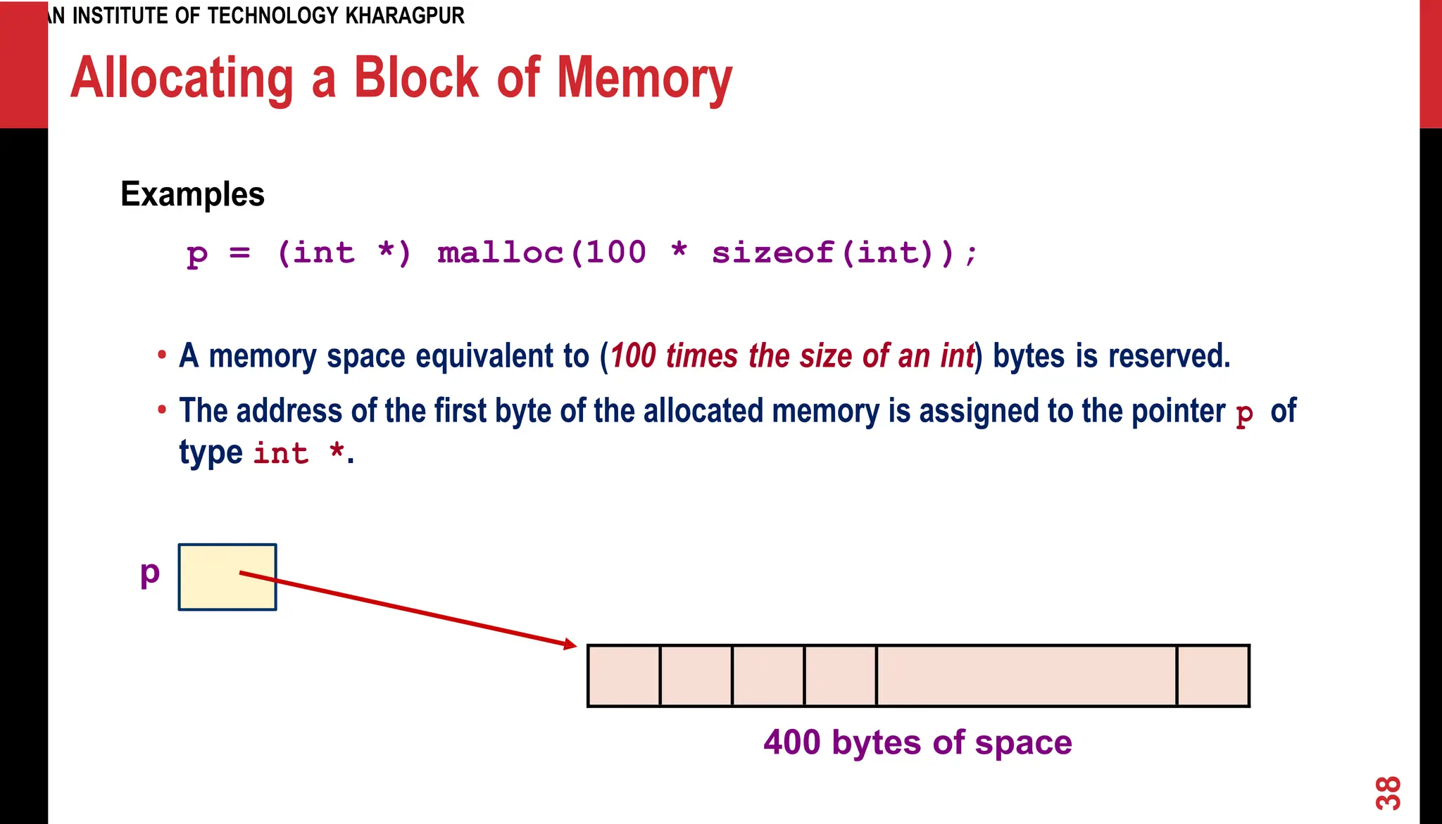 INDIAN INSTITUTE OF TECHNOLOGY KHARAGPUR Allocating a Block of Memory Examples p = (int *) malloc(100 * sizeof(int)); • A memory space equivalent to (100 times the size of an int) bytes is reserved. • The address of the first byte of the allocated memory is assigned to the pointer p of type int *. p 400 bytes of space 38 