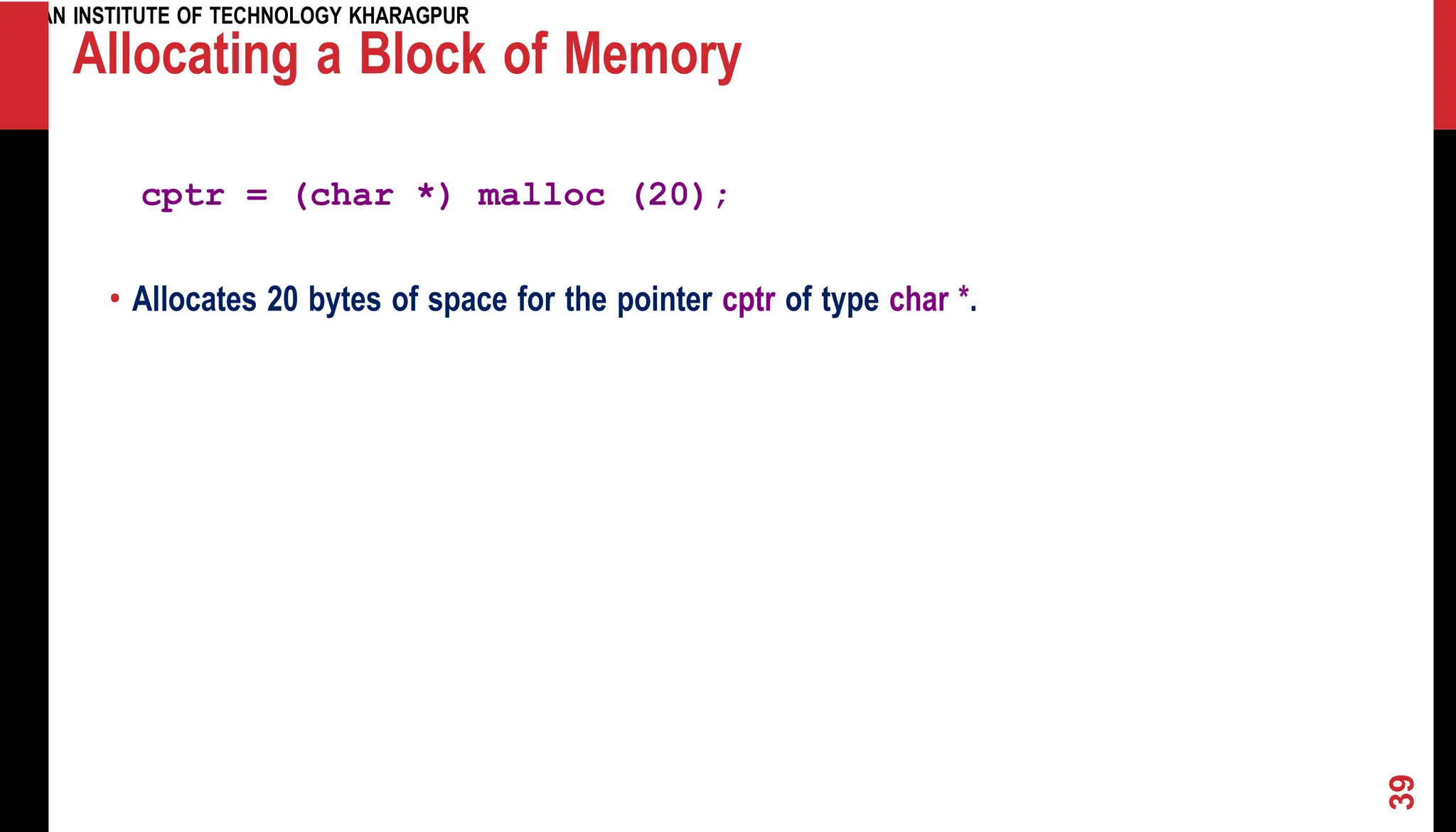 INDIAN INSTITUTE OF TECHNOLOGY KHARAGPUR Allocating a Block of Memory cptr = (char *) malloc (20); • Allocates 20 bytes of space for the pointer cptr of type char *. 39 