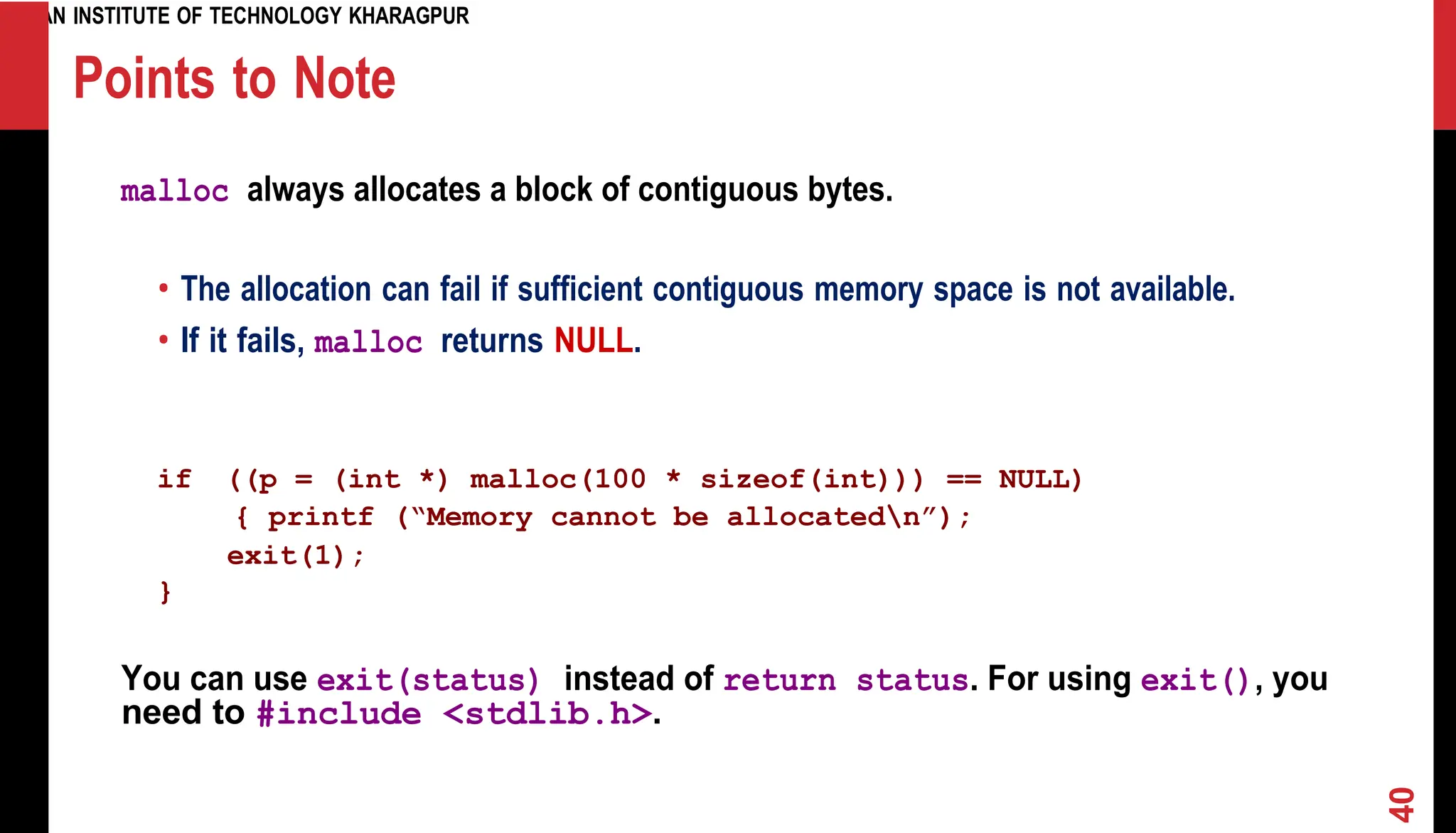 INDIAN INSTITUTE OF TECHNOLOGY KHARAGPUR Points to Note malloc always allocates a block of contiguous bytes. • The allocation can fail if sufficient contiguous memory space is not available. • If it fails, malloc returns NULL. if ((p = (int *) malloc(100 * sizeof(int))) == NULL) { printf (“Memory cannot be allocatedn”); exit(1); } You can use exit(status) instead of return status. For using exit(), you need to #include <stdlib.h>. 40 