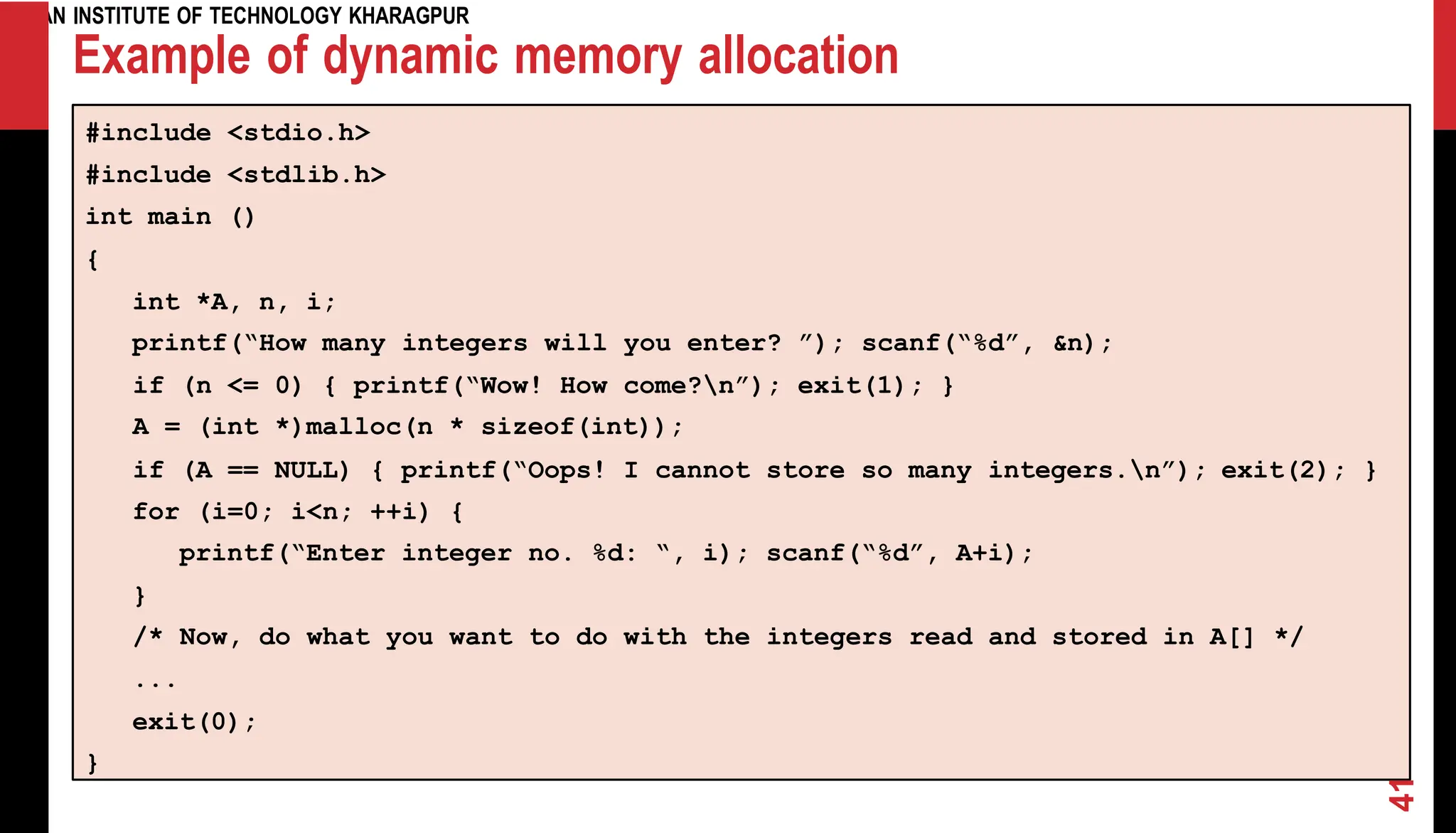 INDIAN INSTITUTE OF TECHNOLOGY KHARAGPUR Example of dynamic memory allocation #include <stdio.h> #include <stdlib.h> int main () { int *A, n, i; printf(“How many integers will you enter? ”); scanf(“%d”, &n); if (n <= 0) { printf(“Wow! How come?n”); exit(1); } A = (int if (A == *)malloc(n * sizeof(int)); NULL) { printf(“Oops! I cannot store so many integers.n”); exit(2); } for (i=0; i<n; ++i) { printf(“Enter integer no. %d: “, i); scanf(“%d”, A+i); } /* Now, do what you want to do with the integers read and stored in A[] */ ... exit(0); } 41 
