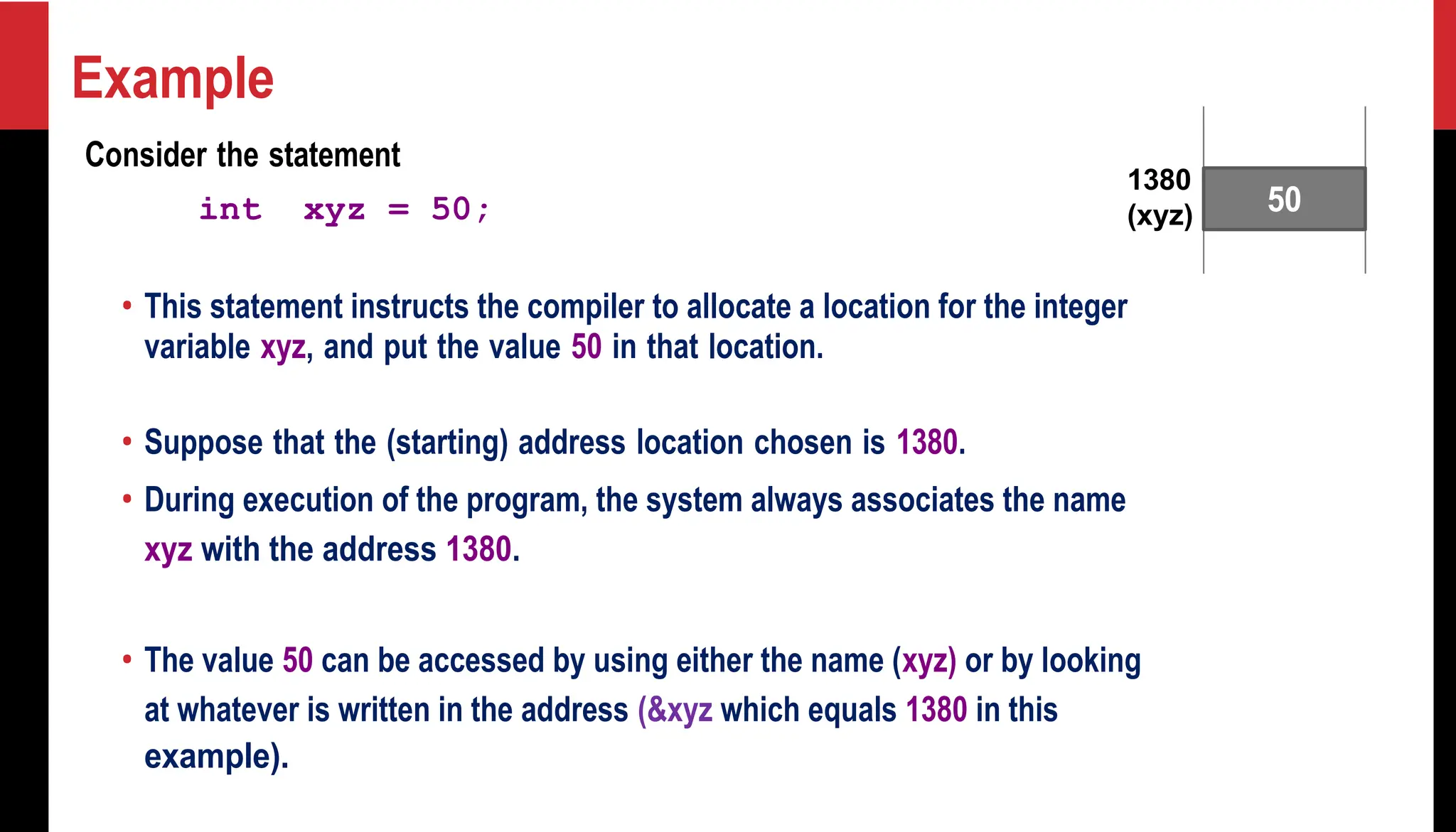 Example Consider the statement int xyz = 50; 1380 (xyz) • This statement instructs the compiler to allocate a location for the integer variable xyz, and put the value 50 in that location. • Suppose that the (starting) address location chosen is 1380. • During execution of the program, the system always associates the name xyz with the address 1380. • The value 50 can be accessed by using either the name (xyz) or by looking at whatever is written in the address (&xyz which equals 1380 in this example). 50 
