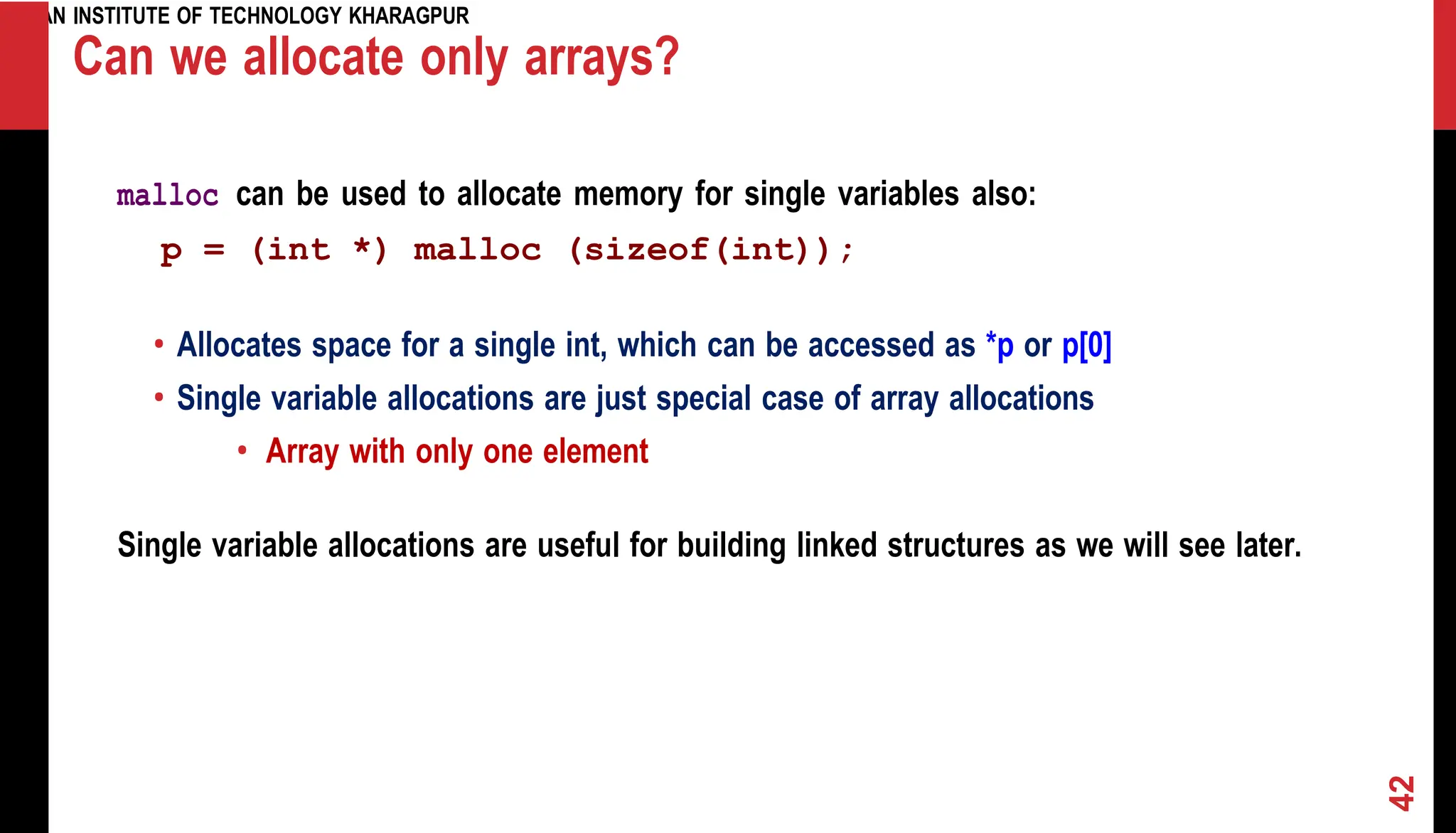 INDIAN INSTITUTE OF TECHNOLOGY KHARAGPUR Can we allocate only arrays? malloc can be used to allocate memory for single variables also: p = (int *) malloc (sizeof(int)); • Allocates space for a single int, which can be accessed as *p or p[0] • Single variable allocations are just special case of array allocations • Array with only one element Single variable allocations are useful for building linked structures as we will see later. 42 