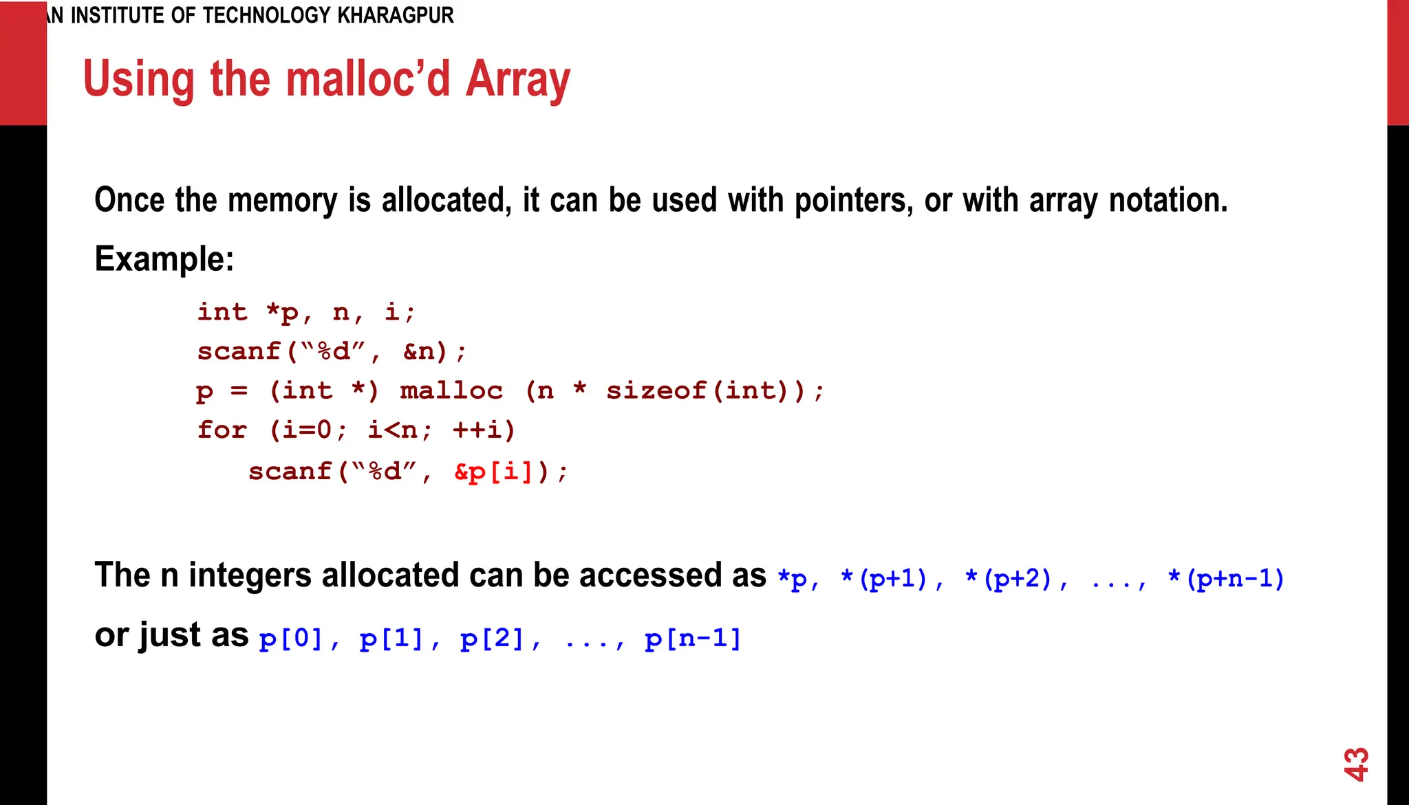 INDIAN INSTITUTE OF TECHNOLOGY KHARAGPUR Using the malloc’d Array Once the memory is allocated, it can be used with pointers, or with array notation. Example: int *p, n, i; scanf(“%d”, &n); p = (int *) malloc (n * sizeof(int)); for (i=0; i<n; ++i) scanf(“%d”, &p[i]); The n integers allocated can be accessed as *p, *(p+1), *(p+2), ..., *(p+n-1) or just as p[0], p[1], p[2], ..., p[n-1] 43 