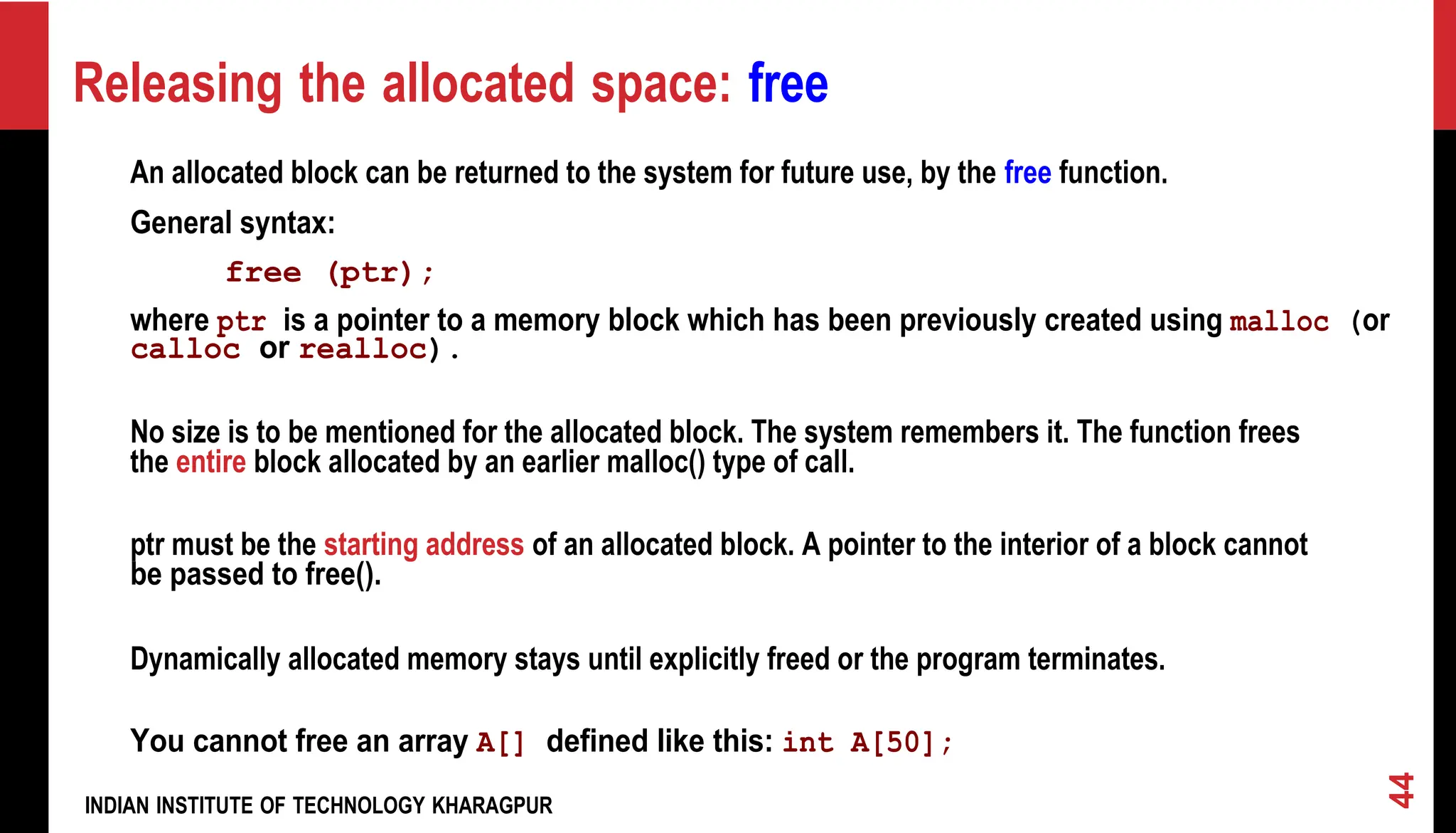 Releasing the allocated space: free An allocated block can be returned to the system for future use, by the free function. General syntax: free (ptr); where ptr is a pointer to a memory block which has been previously created using malloc (or calloc or realloc). No size is to be mentioned for the allocated block. The system remembers it. The function frees the entire block allocated by an earlier malloc() type of call. ptr must be the starting address of an allocated block. A pointer to the interior of a block cannot be passed to free(). Dynamically allocated memory stays until explicitly freed or the program terminates. You cannot free an array A[] defined like this: int A[50]; INDIAN INSTITUTE OF TECHNOLOGY KHARAGPUR 44 