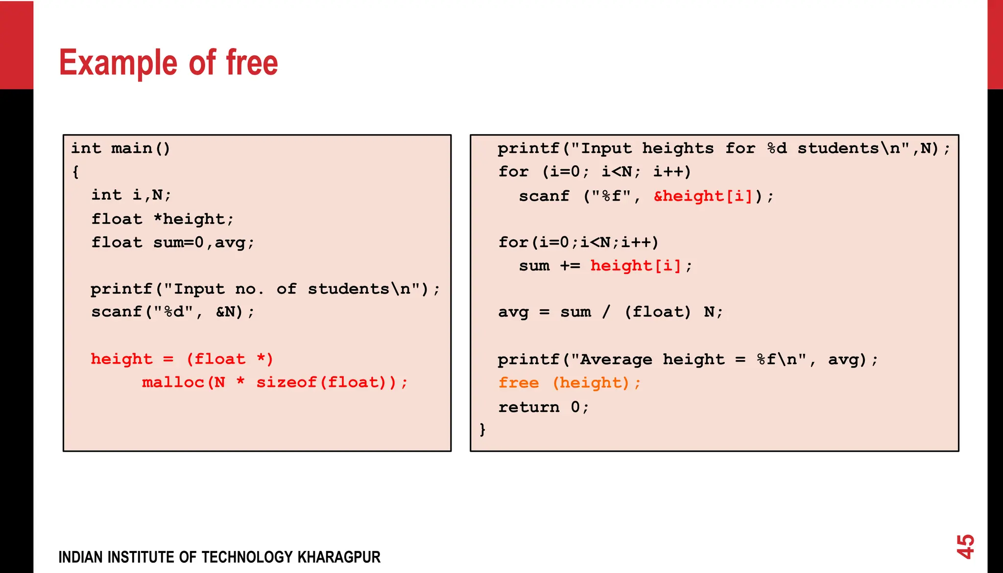 int main() { int i,N; float *height; float sum=0,avg; printf("Input no. of studentsn"); scanf("%d", &N); height = (float *) malloc(N * sizeof(float)); printf("Input heights for %d studentsn",N); for (i=0; i<N; i++) scanf ("%f", &height[i]); for(i=0;i<N;i++) sum += height[i]; avg = sum / (float) N; printf("Average height = %fn", avg); free (height); return 0; } Example of free INDIAN INSTITUTE OF TECHNOLOGY KHARAGPUR 45 