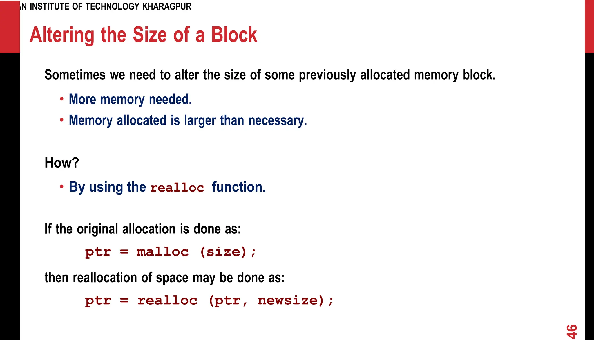 INDIAN INSTITUTE OF TECHNOLOGY KHARAGPUR Altering the Size of a Block Sometimes we need to alter the size of some previously allocated memory block. • More memory needed. • Memory allocated is larger than necessary. How? • By using the realloc function. If the original allocation is done as: ptr = malloc (size); then reallocation of space may be done as: ptr = realloc (ptr, newsize); 46 