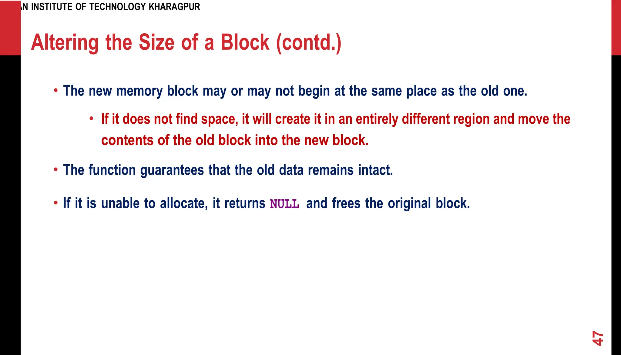 INDIAN INSTITUTE OF TECHNOLOGY KHARAGPUR Altering the Size of a Block (contd.) • The new memory block may or may not begin at the same place as the old one. • If it does not find space, it will create it in an entirely different region and move the contents of the old block into the new block. • The function guarantees that the old data remains intact. • If it is unable to allocate, it returns NULL and frees the original block. 47 