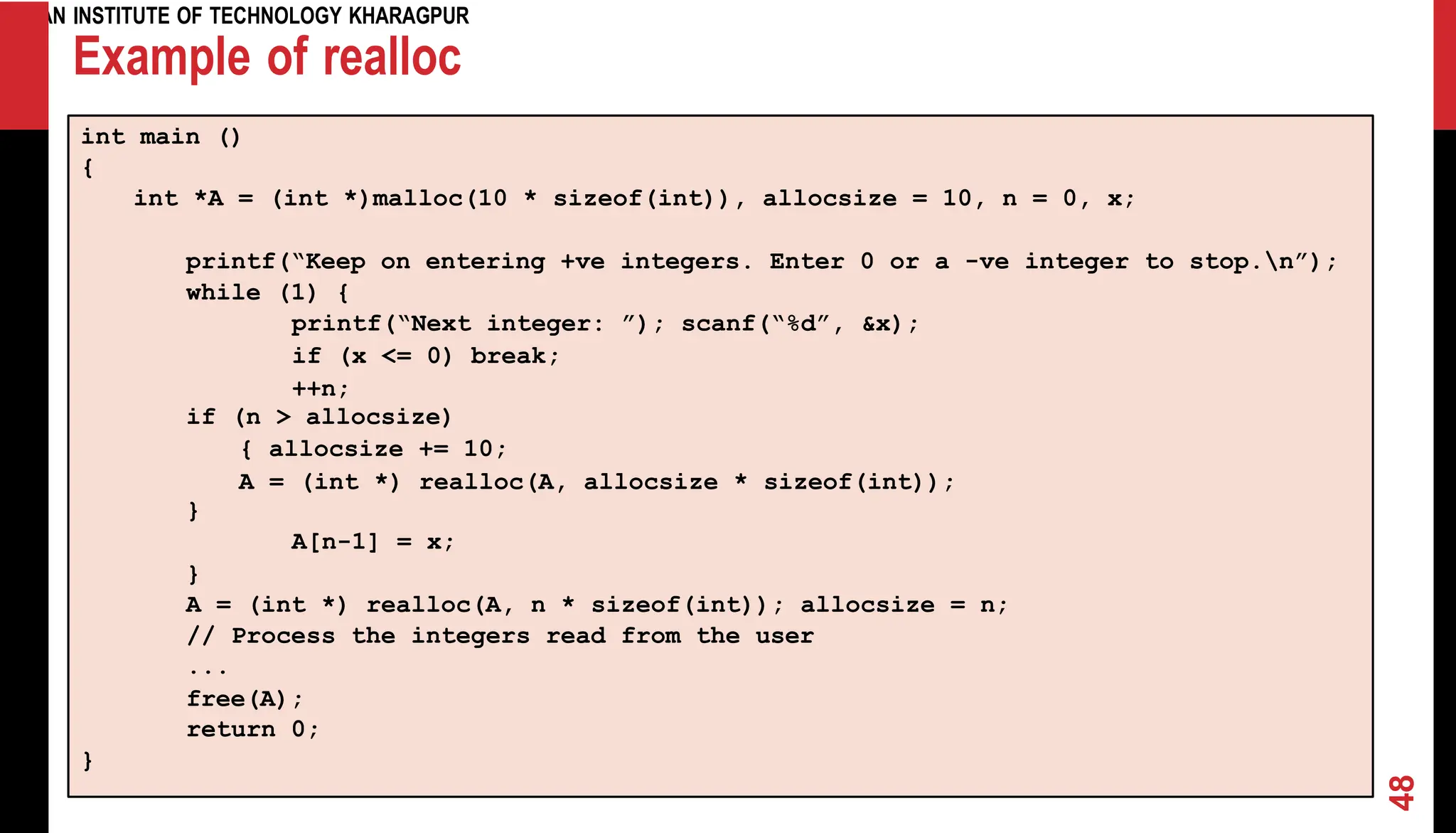 INDIAN INSTITUTE OF TECHNOLOGY KHARAGPUR Example of realloc int main () { int *A = (int *)malloc(10 * sizeof(int)), allocsize = 10, n = 0, x; printf(“Keep on entering +ve integers. Enter 0 or a -ve integer to stop.n”); while (1) { printf(“Next integer: ”); scanf(“%d”, &x); if (x <= 0) break; ++n; if (n > allocsize) { allocsize += 10; A = (int *) realloc(A, allocsize * sizeof(int)); } A[n-1] = x; } A = (int *) realloc(A, n * sizeof(int)); allocsize = n; // Process the integers read from the user ... free(A); return 0; } 48 