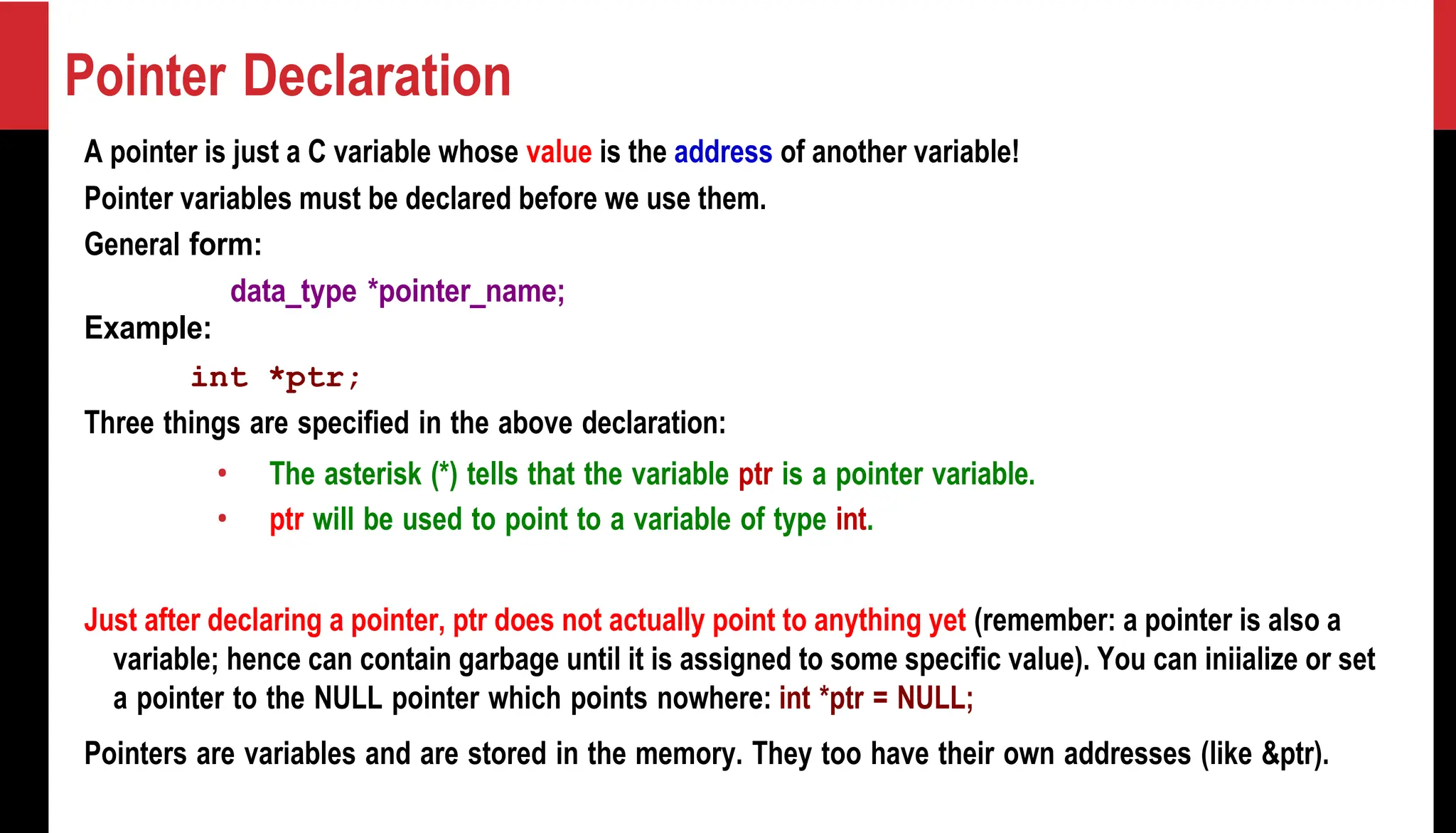 Pointer Declaration A pointer is just a C variable whose value is the address of another variable! Pointer variables must be declared before we use them. General form: data_type *pointer_name; Example: int *ptr; Three things are specified in the above declaration: • The asterisk (*) tells that the variable ptr is a pointer variable. • ptr will be used to point to a variable of type int. Just after declaring a pointer, ptr does not actually point to anything yet (remember: a pointer is also a variable; hence can contain garbage until it is assigned to some specific value). You can iniialize or set a pointer to the NULL pointer which points nowhere: int *ptr = NULL; Pointers are variables and are stored in the memory. They too have their own addresses (like &ptr). 