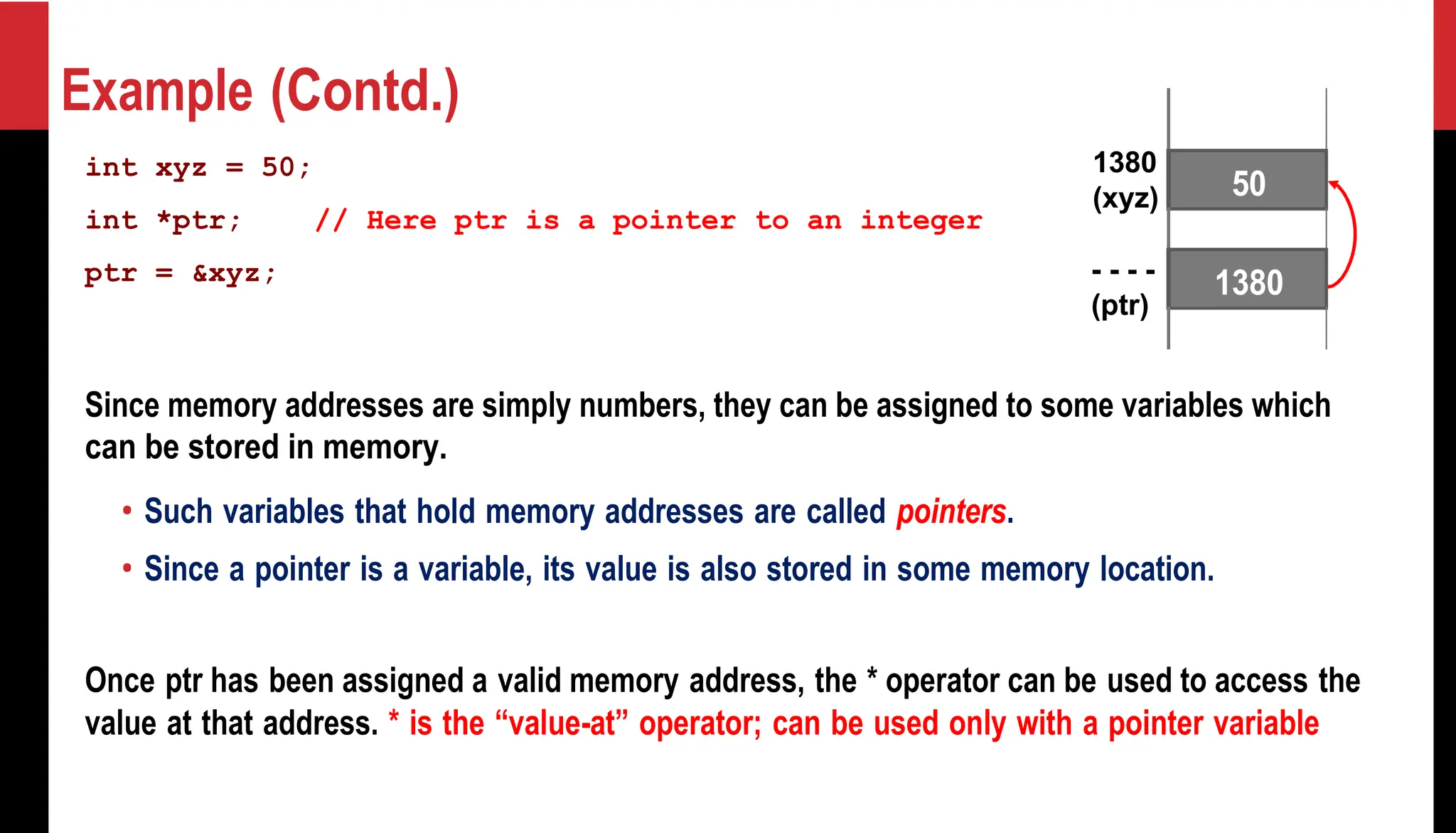 Example (Contd.) int xyz = 50; int *ptr; // Here ptr is a pointer to an integer ptr = &xyz; 1380 (xyz) - - - - (ptr) Since memory addresses are simply numbers, they can be assigned to some variables which can be stored in memory. • Such variables that hold memory addresses are called pointers. • Since a pointer is a variable, its value is also stored in some memory location. Once ptr has been assigned a valid memory address, the * operator can be used to access the value at that address. * is the “value-at” operator; can be used only with a pointer variable 50 1380 