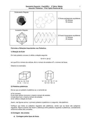 Geometria Espacial – Cap/UERJ - 2ª Série / Médio
Assunto: Poliedros - Prof. Ilydio Pereira de Sá
2
Dodecaedro Regular
12 faces pentagonais equiláteras
20 vértices
30 arestas
Icosaedro Regular
20 faces triangulares equiláteras
12 vértices
30 arestas
Fórmulas e Relações Importantes nos Poliedros:
1) Relação de Euler
Em todo poliedro convexo é válida a relação seguinte:
V + F = A + 2
em que V é o número de vértices, A é o número de arestas e F, o número de faces.
Observe os exemplos:
V=8 A =12 F=6
8 + 6 = 12 + 2
2) Poliedros platônicos
Diz-se que um poliedro é platônico se, e somente se:
a) for convexo;
b) em todo vértice concorrer o mesmo número de arestas;
c) toda face tiver o mesmo número de arestas;
d) for válida a relação de Euler.
Assim, nas figuras acima, o primeiro poliedro é platônico e o segundo, não-platônico.
Verifique que todos os poliedros regulares são platônicos, sendo que as faces são polígonos
regulares. Alguns autores não fazem a diferença entre poliedros regulares e platônicos, considerando
sinônimos esses dois conceitos.
3) Contagem das arestas
a) Contagem pelos tipos de faces.
V = 12 A = 18 F = 8
12 + 8 = 18 + 2
 