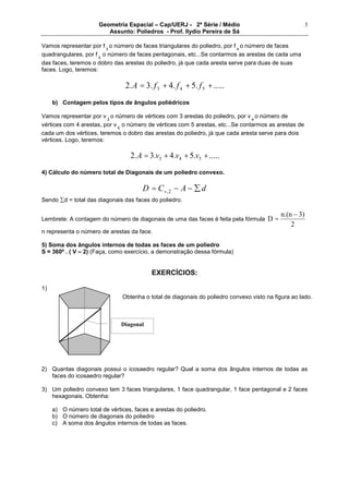 Geometria Espacial – Cap/UERJ - 2ª Série / Médio
Assunto: Poliedros - Prof. Ilydio Pereira de Sá
3
Vamos representar por f 3
o número de faces triangulares do poliedro, por f 4
o número de faces
quadrangulares, por f 5
o número de faces pentagonais, etc...Se contarmos as arestas de cada uma
das faces, teremos o dobro das arestas do poliedro, já que cada aresta serve para duas de suas
faces. Logo, teremos:
......5.4.3.2 543 +++= fffA
b) Contagem pelos tipos de ângulos poliédricos
Vamos representar por v 3
o número de vértices com 3 arestas do poliedro, por v 4
o número de
vértices com 4 arestas, por v 5
o número de vértices com 5 arestas, etc...Se contarmos as arestas de
cada um dos vértices, teremos o dobro das arestas do poliedro, já que cada aresta serve para dois
vértices. Logo, teremos:
......5.4.3.2 543 +++= vvvA
4) Cálculo do número total de Diagonais de um poliedro convexo.
dACD v= 2,
Sendo d = total das diagonais das faces do poliedro.
Lembrete: A contagem do número de diagonais de uma das faces é feita pela fórmula
2
3)n.(n
D =
n representa o número de arestas da face.
5) Soma dos ângulos internos de todas as faces de um poliedro
S = 360º . ( V – 2) (Faça, como exercício, a demonstração dessa fórmula)
EXERCÍCIOS:
1)
2) Quantas diagonais possui o icosaedro regular? Qual a soma dos ângulos internos de todas as
faces do icosaedro regular?
3) Um poliedro convexo tem 3 faces triangulares, 1 face quadrangular, 1 face pentagonal e 2 faces
hexagonais. Obtenha:
a) O número total de vértices, faces e arestas do poliedro.
b) O número de diagonais do poliedro
c) A soma dos ângulos internos de todas as faces.
Obtenha o total de diagonais do poliedro convexo visto na figura ao lado.
Diagonal
 