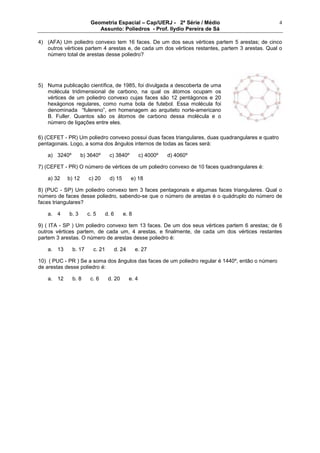 Geometria Espacial – Cap/UERJ - 2ª Série / Médio
Assunto: Poliedros - Prof. Ilydio Pereira de Sá
4
4) (AFA) Um poliedro convexo tem 16 faces. De um dos seus vértices partem 5 arestas; de cinco
outros vértices partem 4 arestas e, de cada um dos vértices restantes, partem 3 arestas. Qual o
número total de arestas desse poliedro?
5) Numa publicação científica, de 1985, foi divulgada a descoberta de uma
molécula tridimensional de carbono, na qual os átomos ocupam os
vértices de um poliedro convexo cujas faces são 12 pentágonos e 20
hexágonos regulares, como numa bola de futebol. Essa molécula foi
denominada “fulereno”, em homenagem ao arquiteto norte-americano
B. Fuller. Quantos são os átomos de carbono dessa molécula e o
número de ligações entre eles.
6) (CEFET - PR) Um poliedro convexo possui duas faces triangulares, duas quadrangulares e quatro
pentagonais. Logo, a soma dos ângulos internos de todas as faces será:
a) 3240º b) 3640º c) 3840º c) 4000º d) 4060º
7) (CEFET - PR) O número de vértices de um poliedro convexo de 10 faces quadrangulares é:
a) 32 b) 12 c) 20 d) 15 e) 18
8) (PUC - SP) Um poliedro convexo tem 3 faces pentagonais e algumas faces triangulares. Qual o
número de faces desse poliedro, sabendo-se que o número de arestas é o quádruplo do número de
faces triangulares?
a. 4 b. 3 c. 5 d. 6 e. 8
9) ( ITA - SP ) Um poliedro convexo tem 13 faces. De um dos seus vértices partem 6 arestas; de 6
outros vértices partem, de cada um, 4 arestas, e finalmente, de cada um dos vértices restantes
partem 3 arestas. O número de arestas desse poliedro é:
a. 13 b. 17 c. 21 d. 24 e. 27
10) ( PUC - PR ) Se a soma dos ângulos das faces de um poliedro regular é 1440º, então o número
de arestas desse poliedro é:
a. 12 b. 8 c. 6 d. 20 e. 4
 