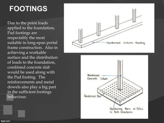 FOOTINGS
Due to the point loads
applied to the foundation,
Pad footings are
respectably the most
suitable in long-span portal
frame construction. Also in
achieving a workable
surface and the distribution
of loads to the foundation,
combined concrete slab
would be used along with
the Pad footing. The
reinforcements and metal
dowels also play a big part
in the sufficient footings
behaviour.
 