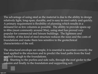 The advantage of using steel as the material is due to the ability to design
relatively light, long-span, durable, and is easy to erect safely and quickly.
A primary requirement is flexibility of planning which results in a
demand for as few columns as possible. The ability to provide spans up
to 60m (most commonly around 30m), using steel has proved very
popular for commercial and leisure buildings. The lightness and
flexibility of this kind of steel structure reduces the sizes and the costs of
foundations and make them less sensitive to the geotechnical
characteristics of the soil.
The structural envelope are simple, it is essential to ascertain correctly the
load applied to the structure and to predict the load paths from the load
applied through to the foundations.
(e.g. Sheeting to the purlins and side rails, through the roof girder to the
column and finally to the foundation and supporting soil.
 