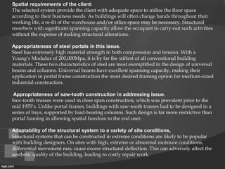 Spatial requirements of the client:
The selected system provide the client with adequate space to utilise the floor space
according to their business needs. As buildings will often change hands throughout their
working life, a re-fit of the warehouse and/or office space may be necessary. Structural
members with significant spanning capacity allow the occupant to carry-out such activities
without the expense of making structural alterations.
Appropriateness of steel portals in this issue.
Steel has extremely high material strength in both compression and tension. With a
Young’s Modulus of 200,000Mpa, it is by far the stiffest of all conventional building
materials. These two characteristics of steel are most exemplified in the design of universal
beams and columns. Universal beams have excellent spanning capacity, making their
application in portal frame construction the most desired framing option for medium-sized
industrial construction.
Appropriateness of saw-tooth construction in addressing issue.
Saw-tooth trusses were used in close span construction, which was prevalent prior to the
mid 1970’s. Unlike portal frames, buildings with saw-tooth trusses had to be designed in a
series of bays, supported by load-bearing columns. Such design is far more restrictive than
portal framing in allowing spatial freedom to the end user.
Adaptability of the structural system to a variety of site conditions.
Structural systems that can be constructed in extreme conditions are likely to be popular
with building designers. On sites with high, extreme or abnormal moisture conditions,
differential movement may cause excess structural deflection. This can adversely affect the
aesthetic quality of the building, leading to costly repair work.
 