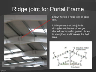 Ridge joint for Portal Frame
Shown here is a ridge joint or apex
joint.
It is Important that this joint is
strong hence the use of wedge
shaped pieces called gusset pieces
to strengthen and increase the bolt
area.
 