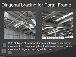 Diagonal bracing for Portal Frame
With all types of frameworks we must think on stability ie
movement. To help strengthen the framework and prevent
movement diagonal bracing will be used.
 