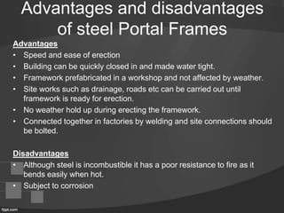 Advantages and disadvantages
of steel Portal Frames
Advantages
• Speed and ease of erection
• Building can be quickly closed in and made water tight.
• Framework prefabricated in a workshop and not affected by weather.
• Site works such as drainage, roads etc can be carried out until
framework is ready for erection.
• No weather hold up during erecting the framework.
• Connected together in factories by welding and site connections should
be bolted.
Disadvantages
• Although steel is incombustible it has a poor resistance to fire as it
bends easily when hot.
• Subject to corrosion
 