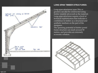 LONG SPAN TIMBER STRUCTURES:
Long-span structures( span 30m or
greater) can also be constructed using
timber (mainly plywood) as the material.
Long-span structures require a level of
technical sophistication that indicates a
confidence in timber as a structural and
aesthetic medium on the part of the
designers.
The spanning potential of timber portal
frame structure can reach around 50
metres, and provides an extremely
economic solution.
 