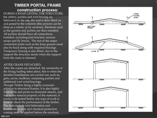 TIMBER PORTAL FRAME
construction process:
DURING CRANE LIFTING THE STRUCTURE;
the rafters, purlins and roof bracing are
fabricated on the site, the roof is then lifted on
and joined to the columns (this process can be
done as a whole, or by sections). Elements such
as the gussets and purlins are then installed.
All purlins should have all connections
installed, including joist brackets, tension
straps and fly braces. The rest of the major
connection joints such as the knee gussets must
also be fixed along with required bracings.
Temporary bracing is also fitted, due to the
support the structure needs when the support
from the crane is released.
AFTER CRANE DETACHED;
After the cranes are detached, the remainder of
the fixing/nailing takes place, this is when the
detailed installations are carried out, such as;
girts, eaves, mullions, remaining purlins and
additional roof wind bracings.
Though Timber being a highly economic
solution in structural frames, it is also highly
flammable and prone to elemental attacks, and
due to the natural property of the material, it
needs to be tested before any type of work is
done to check the performance of the timber.
The tests include trial fabrication and
treatments (paints and chemical protection
coating must be applied before the erection).
 