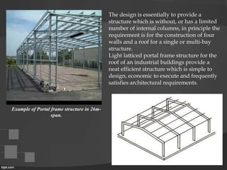 The design is essentially to provide a
structure which is without, or has a limited
number of internal columns, in principle the
requirement is for the construction of four
walls and a roof for a single or multi-bay
structure.
Light latticed portal frame structure for the
roof of an industrial buildings provide a
neat efficient structure which is simple to
design, economic to execute and frequently
satisfies architectural requirements.
Example of Portal frame structure in 26m-
span.
 