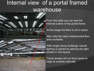 Internal view of a portal framed
warehouse
From this slide you can see the
internal outline of the portal frame.
At this stage the floor is not in place.
Also note the clear unobstructed floor
area available.
With single storey buildings natural
lighting is gained by placing sky light
sheets in roof layout.
These sheets will run from eaves to
ridge at suitable intervals.
 