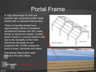 Portal Frame
A high percentage of roofs are
covered with composite profile metal
sheets with a coloured external skin.
These composite sheets have
approximately 50mm of insulation
sandwiched between two thin metal
sheets or aluminium sheets. Coated
steel is lowest in cost but limited in life
due to the durability of the finish.
Aluminium develops its own
protective film. Profile sheets are
quick to erect, dismantle and repair.
Galvanised steel purlins span
between the steel rafters.
Wall panels
 