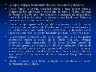 La triple jerarquía ministerial: obispos, presbíteros y diáconos Cristo fundó la Iglesia, sociedad visible a cuya cabeza puso al Colegio de los Apóstoles y como jefe de estos a Pedro. Después de Pentecostés, los apóstoles adquieren conciencia de su autoridad y su voluntad se fortalece. La jerarquía establecida por Cristo se presenta en perfecto funcionamiento.  Con el tiempo aparecen los presbíteros (ministros de la liturgia cristiana) bajo las órdenes de los obispos; y los diáconos (auxiliares en las funciones sacerdotales). La comunidad de Jerusalén así se organiza y también las iglesias fundadas por San Pablo y San Juan. La generación posterior a las de los apóstoles, la de los padres apostólicos marca el estado de la Iglesia con una jerarquía completa y bien organizada. En las cartas de San Ignacio de Antioquía aparece ya la figura del obispo monárquico al frente de la comunidad cristiana como garantía de unidad, con suprema autoridad sacerdotal y facultad de imponer las manos y conferir el sacerdocio. Aparece rodeado de del consejo de los presbíteros y diáconos. Desde entonces, esta triple jerarquía se estableció de modo permanente en la Iglesia. 
